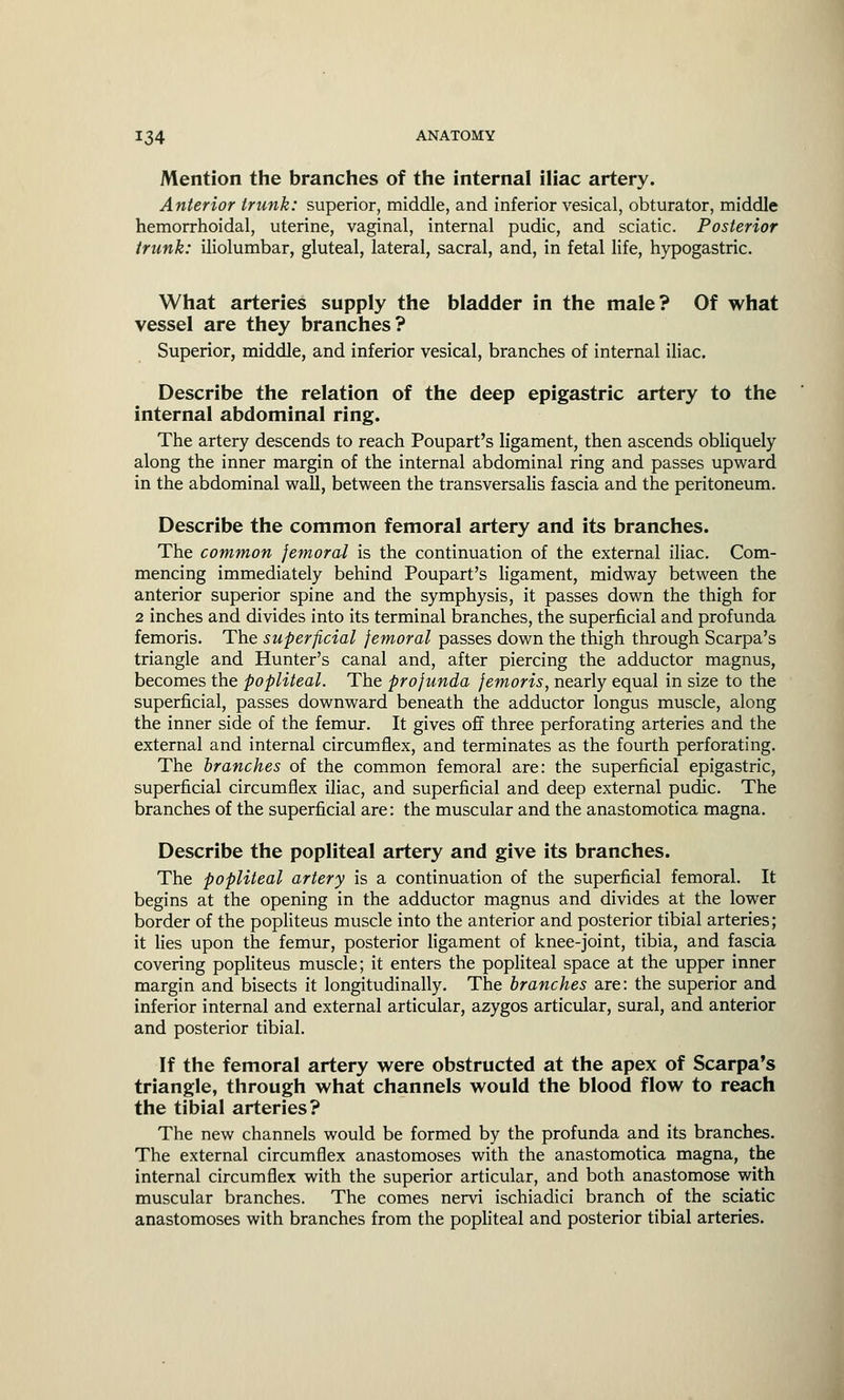 Mention the branches of the internal iliac artery. Anterior trunk: superior, middle, and inferior vesical, obturator, middle hemorrhoidal, uterine, vaginal, internal pudic, and sciatic. Posterior trunk: iliolumbar, gluteal, lateral, sacral, and, in fetal life, hypogastric. What arteries supply the bladder in the male? Of what vessel are they branches? Superior, middle, and inferior vesical, branches of internal iliac. Describe the relation of the deep epigastric artery to the internal abdominal ring. The artery descends to reach Poupart's ligament, then ascends obliquely along the inner margin of the internal abdominal ring and passes upward in the abdominal wall, between the transversalis fascia and the peritoneum. Describe the common femoral artery and its branches. The common femoral is the continuation of the external iliac. Com- mencing immediately behind Poupart's ligament, midway between the anterior superior spine and the symphysis, it passes down the thigh for 2 inches and divides into its terminal branches, the superficial and profunda femoris. The superficial femoral passes down the thigh through Scarpa's triangle and Hunter's canal and, after piercing the adductor magnus, becomes the popliteal. The profunda femoris, nearly equal in size to the superficial, passes downward beneath the adductor longus muscle, along the inner side of the femur. It gives off three perforating arteries and the external and internal circumflex, and terminates as the fourth perforating. The branches of the common femoral are: the superficial epigastric, superficial circumflex iliac, and superficial and deep external pudic. The branches of the superficial are: the muscular and the anastomotica magna. Describe the popliteal artery and give its branches. The popliteal artery is a continuation of the superficial femoral. It begins at the opening in the adductor magnus and divides at the lower border of the popliteus muscle into the anterior and posterior tibial arteries; it lies upon the femur, posterior ligament of knee-joint, tibia, and fascia covering popliteus muscle; it enters the popliteal space at the upper inner margin and bisects it longitudinally. The branches are: the superior and inferior internal and external articular, azygos articular, sural, and anterior and posterior tibial. If the femoral artery were obstructed at the apex of Scarpa's triangle, through what channels would the blood flow to reach the tibial arteries? The new channels would be formed by the profunda and its branches. The external circumflex anastomoses with the anastomotica magna, the internal circumflex with the superior articular, and both anastomose with muscular branches. The comes nervi ischiadici branch of the sciatic anastomoses with branches from the popliteal and posterior tibial arteries.