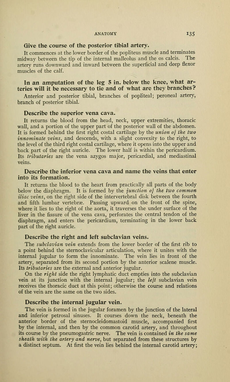 Give the course of the posterior tibial artery. It commences at the lower border of the popliteus muscle and terminates midway between the tip of the internal malleolus and the os calcis. The artery runs downward and inward between the superficial and deep flexor muscles of the calf. In an amputation of the leg 5 in. below the knee, what ar= teries will it be necessary to tie and of what are they branches? Anterior and posterior tibial, branches of popliteal; peroneal artery, branch of posterior tibial. Describe the superior vena cava. It returns the blood from the head, neck, upper extremities, thoracic wall, and a portion of the upper part of the posterior wall of the abdomen. It is formed behind the first right costal cartilage by the union of the two innominate veins, and descends, with a slight convexity to the right, to the level of the third right costal cartilage, where it opens into the upper and back part of the right auricle. The lower half is within the pericardium. Its tributaries are the vena azygos major, pericardial, and mediastinal veins. Describe the inferior vena cava and name the veins that enter into its formation. It returns the blood to the heart from practically all parts of the body below the diaphragm. It is formed by the junction of the two common iliac veins, on the right side of the intervertebral disk between the fourth and fifth lumbar vertebrae. Passing upward on the front of the spine, where it lies to the right of the aorta, it traverses the under surface of the liver in the fissure of the vena cava, perforates the central tendon of the diaphragm, and enters the pericardium, terminating in the lower back part of the right auricle. Describe the right and left subclavian veins. The subclavian vein extends from the lower border of the first rib to a point behind the sternoclavicular articulation, where it unites with the internal jugular to form the innominate. The vein lies in front of the artery, separated from its second portion by the anterior scalene muscle. Its tributaries are the external and anterior jugular. On the right side the right lymphatic duct empties into the subclavian vein at its junction with the internal jugular; the left subclavian vein receives the thoracic duct at this point; otherwise the course and relations of the vein are the same on the two sides. Describe the internal jugular vein. The vein is formed in the jugular foramen by the junction of the lateral and inferior petrosal sinuses. It courses down the neck, beneath the anterior border of the sternocleidomastoid muscle, accompanied first by the internal, and then by the common carotid artery, and throughout its course by the pneumogastric nerve. The vein is contained in the same sheath with the artery and nerve, but separated from these structures by a distinct septum. At first the vein lies behind the internal carotid artery;