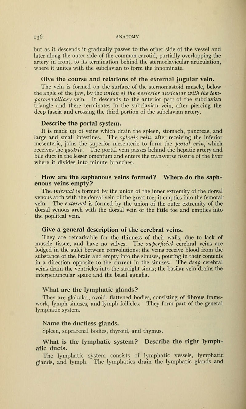 but as it descends it gradually passes to the other side of the vessel and later along the outer side of the common carotid, partially overlapping the artery in front, to its termination behind the sternoclavicular articulation, where it unites with the subclavian to form the innominate. Give the course and relations of the external jugular vein. The vein is formed on the surface of the sternomastoid muscle, below the angle of the jaw, by the union of the posterior auricular with the tem- poromaxillary vein. It descends to the anterior part of the subclavian triangle and there terminates in the subclavian vein, after piercing the deep fascia and crossing the third portion of the subclavian artery. Describe the portal system. It is made up of veins which drain the spleen, stomach, pancreas, and large and small intestines. The splenic vein, after receiving the inferior mesenteric, joins the superior mesenteric to form the portal vein, which receives the gastric. The portal vein passes behind the hepatic artery and bile duct in the lesser omentum and enters the transverse fissure of the liver where it divides into minute branches. How are the saphenous veins formed? Where do the saph= enous veins empty? The internal is formed by the union of the inner extremity of the dorsal venous arch with the dorsal vein of the great toe; it empties into the femoral vein. The external is formed by the union of the outer extremity of the dorsal venous arch with the dorsal vein of the little toe and empties into the popliteal vein. Give a general description of the cerebral veins. They are remarkable for the thinness of their walls, due to lack of muscle tissue, and have no valves. The superficial cerebral veins are lodged in the sulci between convolutions; the veins receive blood from the substance of the brain and empty into the sinuses, pouring in their contents in a direction opposite to the current in the sinuses. The deep cerebral veins drain the ventricles into the straight sinus; the basilar vein drains the interpeduncular space and the basal ganglia. What are the lymphatic glands? They are globular, ovoid, flattened bodies, consisting of fibrous frame- work, lymph sinuses, and lymph follicles. They form part of the general lymphatic system. Name the ductless glands. Spleen, suprarenal bodies, thyroid, and thymus. What is the lymphatic system? Describe the right Iymph= atic ducts. The lymphatic system consists of lymphatic vessels, lymphatic glands, and lymph. The lymphatics drain the lymphatic glands and