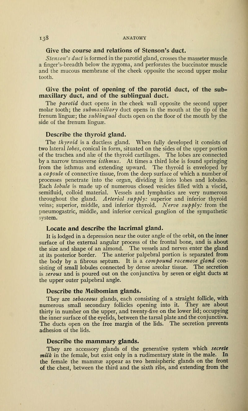 Give the course and relations of Stenson's duct. Stenson's duct is formed in the parotid gland, crosses the masseter muscle a finger's-breadth below the zygoma, and perforates the buccinator muscle and the mucous membrane of the cheek opposite the second upper molar tooth. Give the point of opening of the parotid duct, of the sub= maxillary duct, and of the sublingual duct. The parotid duct opens in the cheek wall opposite the second upper molar tooth; the submaxillary duct opens in the mouth at the tip of the frenum lingua?; the sublingual ducts open on the floor of the mouth by the side of the frenum linguae. Describe the thyroid gland. The thyroid is a ductless gland. When fully developed it consists of two lateral lobes, conical in form, situated on the sides of the upper portion of the trachea and alae of the thyroid cartilages. The lobes are connected by a narrow transverse isthmus. At times a third lobe is found springing from the isthmus and extending upward. The thyroid is enveloped by a capsule of connective tissue, from the deep surface of which a number of processes penetrate into the organ, dividing it into lobes and lobules. Each lobule is made up of numerous closed vesicles filled with a viscid, semifluid, colloid material. Vessels and lymphatics are very numerous throughout the gland. Arterial supply: superior and inferior thyroid veins; superior, middle, and inferior thyroid. Nerve supply: from the pneumogastric, middle, and inferior cervical ganglion of the sympathetic system. Locate and describe the lacrimal gland. It is lodged in a depression near the outer angle of the orbit, on the inner surface of the external angular process of the frontal bone, and is about the size and shape of an almond. The vessels and nerves enter the gland at its posterior border. The anterior palpebral portion is separated from the body by a fibrous septum. It is a compound racemose gland con- sisting of small lobules connected by dense areolar tissue. The secretion is serous and is poured out on the conjunctiva by seven or eight ducts at the upper outer palpebral angle. Describe the Meibomian glands. They are sebaceous glands, each consisting of a straight follicle, with numerous small secondary follicles opening into it. They are about thirty in number on the upper, and twenty-five on the lower lid; occupying the inner surface of the eyelids, between the tarsal plate and the conjunctiva. The ducts open on the free margin of the lids. The secretion prevents adhesion of the lids. Describe the mammary glands. They are accessory glands of the generative system which secrete milk in the female, but exist only in a rudimentary state in the male. In the female the mammas appear as two hemispheric glands on the front of the chest, between the third and the sixth ribs, and extending from the