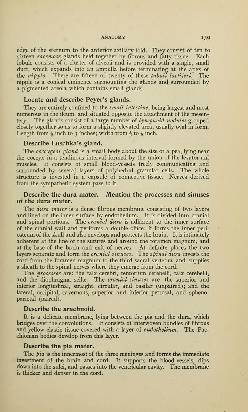 edge of the sternum to the anterior axillary fold. They consist of ten to sixteen racemose glands held together by fibrous and fatty tissue. Each lobule consists of a cluster of alveoli and is provided with a single, small duct, which expands into an ampulla before terminating at the apex of the nipple. There are fifteen or twenty of these tubuli lacliferi. The nipple is a conical eminence surmounting the glands and surrounded by a pigmented areola which contains small glands. Locate and describe Peyer's glands. They are entirely confined to the small intestine, being largest and most numerous in the ileum, and situated opposite the attachment of the mesen- tery. The glands consist of a large number of lymphoid nodules grouped closely together so as to form a slightly elevated area, usually oval in form. Length from ^ inch to 3 inches; width from | to J inch. Describe Luschka's gland. The coccygeal gland is a small body about the size of a pea, lying near the coccyx in a tendinous interval formed by the union of the levator ani muscles. It consists of small blood-vessels freely communicating and surrounded by several layers of polyhedral granular cells. The whole structure is invested in a capsule of connective tissue. Nerves derived from the sympathetic system pass to it. Describe the dura mater. Mention the processes and sinuses of the dura mater. The dura mater is a dense fibrous membrane consisting of two layers and lined on the inner surface by endothelium. It is divided into cranial and spinal portions. The cranial dura is adherent to the inner surface of the cranial wall and performs a double office: it forms the inner peri- osteum of the skull and also envelops and protects the brain. It is intimately adherent at the line of the sutures and around the foramen magnum, and at the base of the brain and exit of nerves. At definite places the two layers separate and form the cranial sinuses. The spinal dura invests the cord from the foramen magnum to the third sacral vertebra and supplies a sheath to the spinal nerves where they emerge from the cord. The processes are: the falx cerebri, tentorium cerebelli, falx cerebelli, and the diaphragma sellae. The cranial sinuses are: the superior and inferior longitudinal, straight, circular, and basilar (unpaired); and the lateral, occipital, cavernous, superior and inferior petrosal, and spheno- parietal (paired). Describe the arachnoid. It is a delicate membrane, lying between the pia and the dura, which bridges over the convolutions. It consists of interwoven bundles of fibrous and yellow elastic tissue covered with a layer of endothelium. The Pac- chionian bodies develop from this layer. Describe the pia mater. The pia is the innermost of the three meninges and forms the immediate investment of the brain and cord. It supports the blood-vessels, dips down into the sulci, and passes into the ventricular cavity. The membrane is thicker and denser in the cord.