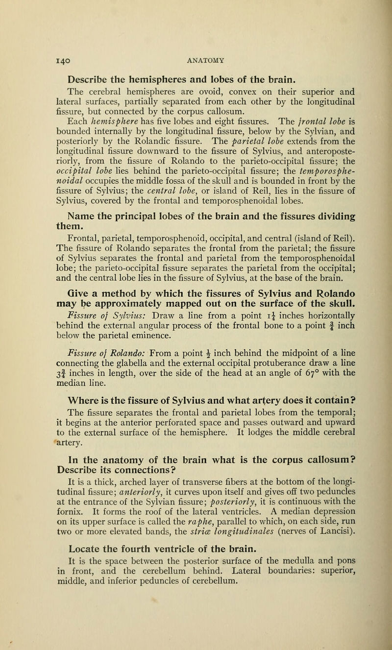 Describe the hemispheres and lobes of the brain. The cerebral hemispheres are ovoid, convex on their superior and lateral surfaces, partially separated from each other by the longitudinal fissure, but connected by the corpus callosum. Each hemisphere has five lobes and eight fissures. The frontal lobe is bounded internally by the longitudinal fissure, below by the Sylvian, and posteriorly by the Rolandic fissure. The parietal lobe extends from the longitudinal fissure downward to the fissure of Sylvius, and anteroposte- riorly, from the fissure of Rolando to the parieto-occipital fissure; the occipital lobe lies behind the parieto-occipital fissure; the temporosphe- noidal occupies the middle fossa of the skull and is bounded in front by the fissure of Sylvius; the central lobe, or island of Reil, lies in the fissure of Sylvius, covered by the frontal and temporosphenoidal lobes. Name the principal lobes of the brain and the fissures dividing them. Frontal, parietal, temporosphenoid, occipital, and central (island of Reil). The fissure of Rolando separates the frontal from the parietal; the fissure of Sylvius separates the frontal and parietal from the temporosphenoidal lobe; the parieto-occipital fissure separates the parietal from the occipital; and the central lobe lies in the fissure of Sylvius, at the base of the brain. Give a method by which the fissures of Sylvius and Rolando may be approximately mapped out on the surface of the skull. Fissure 0] Sylvius: Draw a line from a point i\ inches horizontally behind the external angular process of the frontal bone to a point f inch below the parietal eminence. Fissure of Rolando: From a point \ inch behind the midpoint of a line connecting the glabella and the external occipital protuberance draw a line 3f inches in length, over the side of the head at an angle of 670 with the median line. Where is the fissure of Sylvius and what artery does it contain? The fissure separates the frontal and parietal lobes from the temporal; it begins at the anterior perforated space and passes outward and upward to the external surface of the hemisphere. It lodges the middle cerebral artery. In the anatomy of the brain what is the corpus callosum? Describe its connections? It is a thick, arched layer of transverse fibers at the bottom of the longi- tudinal fissure; anteriorly, it curves upon itself and gives off two peduncles at the entrance of the Sylvian fissure; posteriorly, it is continuous with the fornix. It forms the roof of the lateral ventricles. A median depression on its upper surface is called the raphe, parallel to which, on each side, run two or more elevated bands, the stria, longitudinales (nerves of Lancisi). Locate the fourth ventricle of the brain. It is the space between the posterior surface of the medulla and pons in front, and the cerebellum behind. Lateral boundaries: superior, middle, and inferior peduncles of cerebellum.