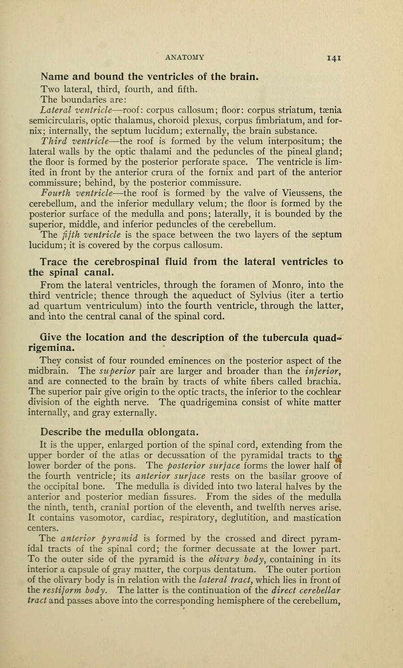 Name and bound the ventricles of the brain. Two lateral, third, fourth, and fifth. The boundaries are: Lateral ventricle—roof: corpus callosum; floor: corpus striatum, taenia semicircularis, optic thalamus, choroid plexus, corpus fimbriatum, and for- nix; internally, the septum lucidum; externally, the brain substance. Third ventricle—the roof is formed by the velum interpositum; the lateral walls by the optic thalami and the peduncles of the pineal gland; the floor is formed by the posterior perforate space. The ventricle is lim- ited in front by the anterior crura of the fornix and part of the anterior commissure; behind, by the posterior commissure. Fourth ventricle—the roof is formed by the valve of Vieussens, the cerebellum, and the inferior medullary velum; the floor is formed by the posterior surface of the medulla and pons; laterally, it is bounded by the superior, middle, and inferior peduncles of the cerebellum. The fifth ventricle is the space between the two layers of the septum lucidum; it is covered by the corpus callosum. Trace the cerebrospinal fluid from the lateral ventricles to the spinal canal. From the lateral ventricles, through the foramen of Monro, into the third ventricle; thence through the aqueduct of Sylvius (iter a tertio ad quartum ventriculum) into the fourth ventricle, through the latter, and into the central canal of the spinal cord. Give the location and the description of the tubercula quad- rigemina. They consist of four rounded eminences on the posterior aspect of the midbrain. The superior pair are larger and broader than the inferior, and are connected to the brain by tracts of white fibers called brachia. The superior pair give origin to the optic tracts, the inferior to the cochlear division of the eighth nerve. The quadrigemina consist of white matter internally, and gray externally. Describe the medulla oblongata. It is the upper, enlarged portion of the spinal cord, extending from the upper border of the atlas or decussation of the pyramidal tracts to t lower border of the pons. The posterior surface forms the lower half o the fourth ventricle; its anterior surface rests on the basilar groove of the occipital bone. The medulla is divided into two lateral halves by the anterior and posterior median fissures. From the sides of the medulla the ninth, tenth, cranial portion of the eleventh, and twelfth nerves arise. It contains vasomotor, cardiac, respiratory, deglutition, and mastication centers. The anterior pyramid is formed by the crossed and direct pyram- idal tracts of the spinal cord; the former decussate at the lower part. To the outer side of the pyramid is the olivary body, containing in its interior a capsule of gray matter, the corpus dentatum. The outer portion of the olivary body is in relation with the lateral tract, which lies in front of the restiform body. The latter is the continuation of the direct cerebellar tract and passes above into the corresponding hemisphere of the cerebellum,