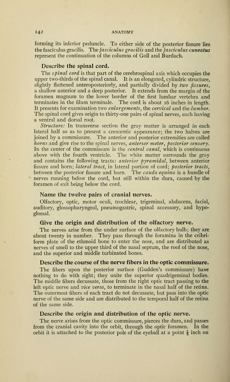 forming its inferior peduncle. To either side of the posterior fissure lies the fasciculus gracilis. The fasciculus gracilis and the fasciculus cuneatus represent the continuation of the columns of Goll and Burdach. Describe the spinal cord. The spinal cord is that part of the cerebrospinal axis which occupies the upper two-thirds of the spinal canal. It is an elongated, cylindric structure, slightly flattened anteroposteriorly, and partially divided by two fissures, a shallow anterior and a deep posterior. It extends from the margin of the foramen magnum to the lower border of the first lumbar vertebra and terminates in the filum terminale. The cord is about 16 inches in length. It presents for examination two enlargements, the cervical and the lumbar. The spinal cord gives origin to thirty-one pairs of spinal nerves, each having a ventral and dorsal root. Structure: In transverse section the gray matter is arranged in each lateral half so as to present a crescentic appearance; the two halves are joined by a commissure. The anterior and posterior extremities are called horns and give rise to the spinal nerves, antertor motor, posterior sensory. In the center of the commissure is the central canal, which is continuous above with the fourth ventricle. The white matter surrounds the gray and contains the following tracts: anterior pyramidal, between anterior fissure and horn; lateral tract, in lateral portion of cord; posterior tracts, between the posterior fissure and horn. The cauda equina is a bundle of nerves running below the cord, but still within the dura, caused by the foramen of exit being below the cord. Name the twelve pairs of cranial nerves. Olfactory, optic, motor oculi, trochlear, trigeminal, abducens, facial, auditory, glossopharyngeal, pneumogastric, spinal accessory, and hypo- glossal. Give the origin and distribution of the olfactory nerve. The nerves arise from the under surface of the olfactory bulb; they are about twenty in number. They pass through the foramina in the cribri- form plate of the ethmoid bone to enter the nose, and are distributed as nerves of smell to the upper third of the nasal septum, the roof of the nose, and the superior and middle turbinated bones. Describe the course of the nerve fibers in the optic commissure. The fibers upon the posterior surface (Gudden's commissure) have nothing to do with sight; they unite the superior quadrigeminal bodies. The middle fibers decussate, those from the right optic tract passing to the left optic nerve and vice versa, to terminate in the nasal half of the retina. The outermost fibers of each tract do not decussate, but pass into the optic nerve of the same side and are distributed to the temporal half of the retina of the same side. Describe the origin and distribution of the optic nerve. The nerve arises from the optic commissure, pierces the dura, and passes from the cranial cavity into the orbit, through the optic foramen. In the orbit it is attached to the posterior pole of the eyeball at a point \ inch on