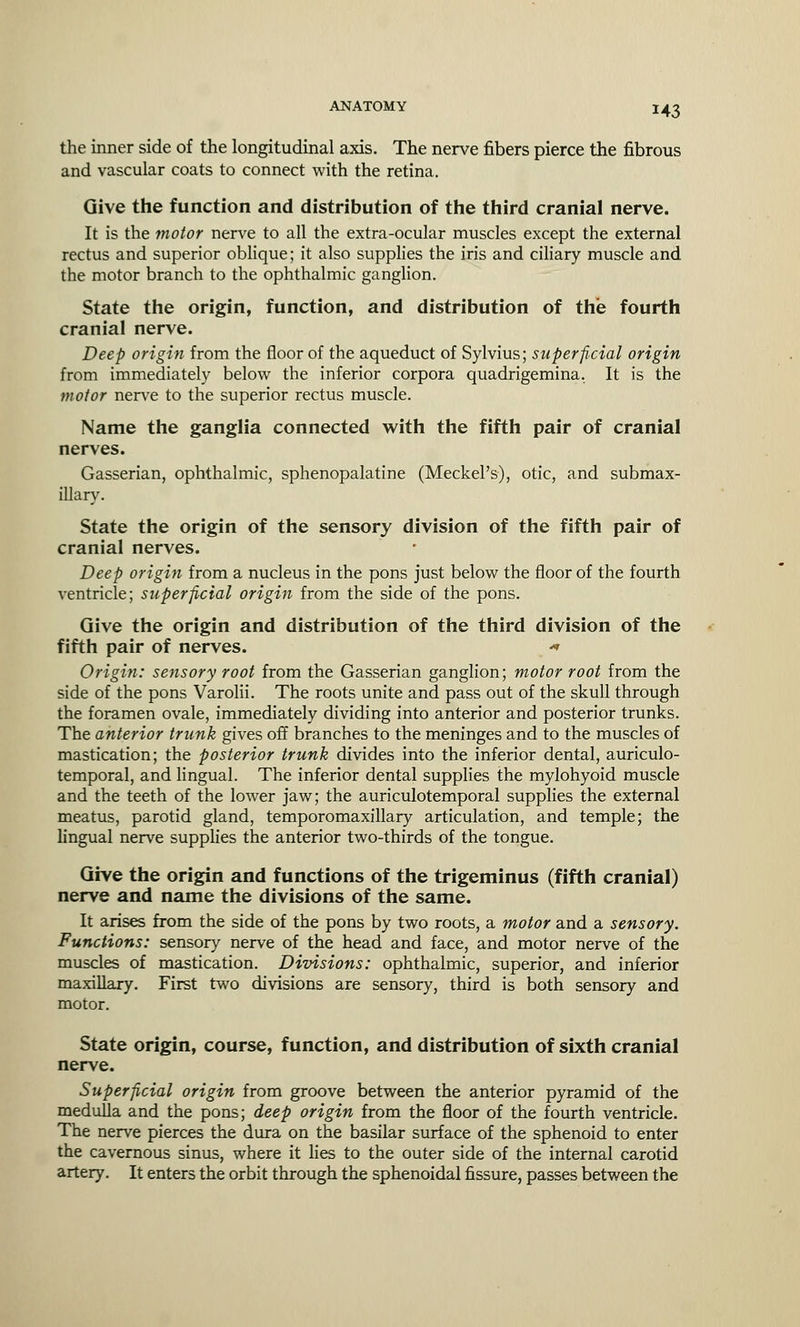 M3 the inner side of the longitudinal axis. The nerve fibers pierce the fibrous and vascular coats to connect with the retina. Give the function and distribution of the third cranial nerve. It is the motor nerve to all the extra-ocular muscles except the external rectus and superior oblique; it also supplies the iris and ciliary muscle and the motor branch to the ophthalmic ganglion. State the origin, function, and distribution of the fourth cranial nerve. Deep origin from the floor of the aqueduct of Sylvius; superficial origin from immediately below the inferior corpora quadrigemina. It is the motor nerve to the superior rectus muscle. Name the ganglia connected with the fifth pair of cranial nerves. Gasserian, ophthalmic, sphenopalatine (Meckel's), otic, and submax- illary. State the origin of the sensory division of the fifth pair of cranial nerves. Deep origin from a nucleus in the pons just below the floor of the fourth ventricle; superficial origin from the side of the pons. Give the origin and distribution of the third division of the fifth pair of nerves. «* Origin: sensory root from the Gasserian ganglion; motor root from the side of the pons Varolii. The roots unite and pass out of the skull through the foramen ovale, immediately dividing into anterior and posterior trunks. The anterior trunk gives off branches to the meninges and to the muscles of mastication; the posterior trunk divides into the inferior dental, auriculo- temporal, and lingual. The inferior dental supplies the mylohyoid muscle and the teeth of the lower jaw; the auriculotemporal supplies the external meatus, parotid gland, temporomaxillary articulation, and temple; the lingual nerve supplies the anterior two-thirds of the tongue. Give the origin and functions of the trigeminus (fifth cranial) nerve and name the divisions of the same. It arises from the side of the pons by two roots, a motor and a sensory. Functions: sensory nerve of the head and face, and motor nerve of the muscles of mastication. Divisions: ophthalmic, superior, and inferior maxillary. First two divisions are sensory, third is both sensory and motor. State origin, course, function, and distribution of sixth cranial nerve. Superficial origin from groove between the anterior pyramid of the medulla and the pons; deep origin from the floor of the fourth ventricle. The nerve pierces the dura on the basilar surface of the sphenoid to enter the cavernous sinus, where it lies to the outer side of the internal carotid artery. It enters the orbit through the sphenoidal fissure, passes between the