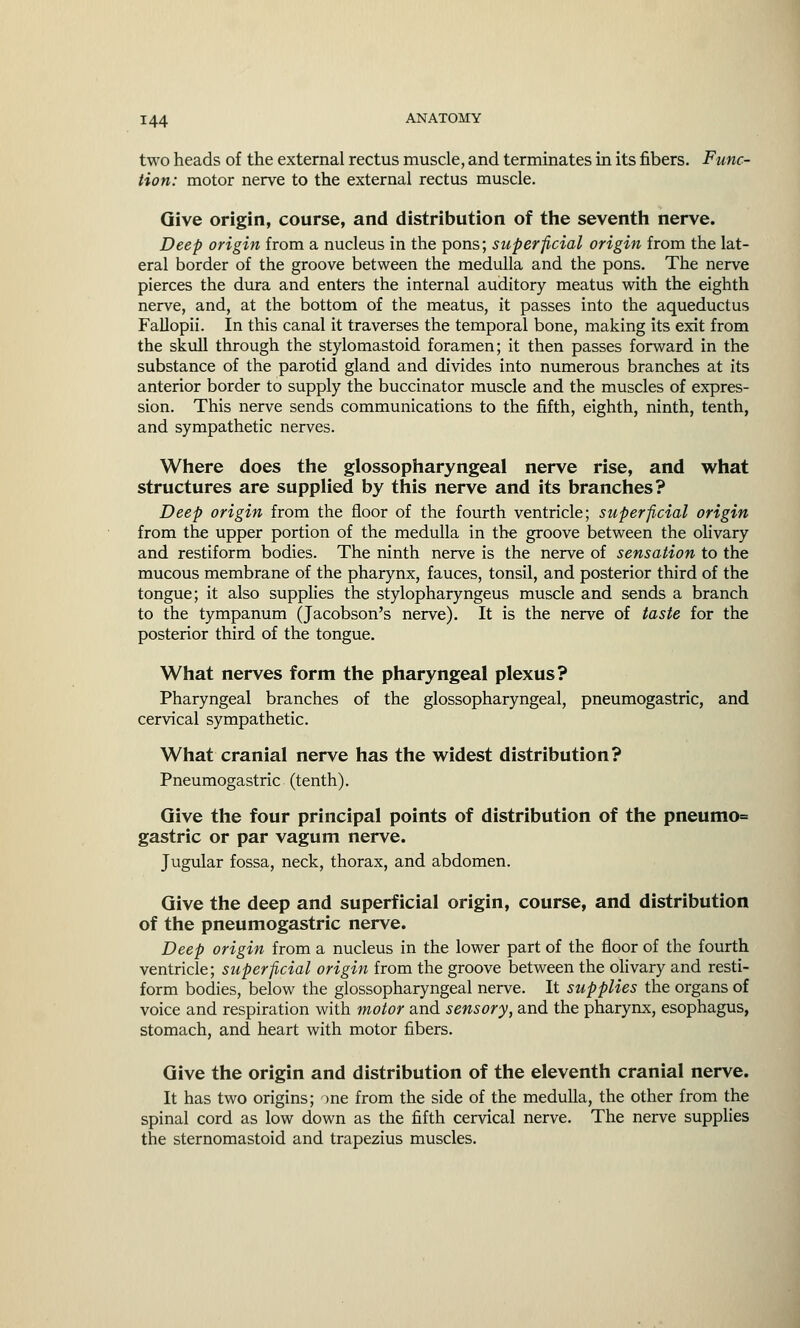 two heads of the external rectus muscle, and terminates in its fibers. Func- tion: motor nerve to the external rectus muscle. Give origin, course, and distribution of the seventh nerve. Deep origin from a nucleus in the pons; superficial origin from the lat- eral border of the groove between the medulla and the pons. The nerve pierces the dura and enters the internal auditory meatus with the eighth nerve, and, at the bottom of the meatus, it passes into the aqueductus Fallopii. In this canal it traverses the temporal bone, making its exit from the skull through the stylomastoid foramen; it then passes forward in the substance of the parotid gland and divides into numerous branches at its anterior border to supply the buccinator muscle and the muscles of expres- sion. This nerve sends communications to the fifth, eighth, ninth, tenth, and sympathetic nerves. Where does the glossopharyngeal nerve rise, and what structures are supplied by this nerve and its branches? Deep origin from the floor of the fourth ventricle; superficial origin from the upper portion of the medulla in the groove between the olivary and restiform bodies. The ninth nerve is the nerve of sensation to the mucous membrane of the pharynx, fauces, tonsil, and posterior third of the tongue; it also supplies the stylopharyngeus muscle and sends a branch to the tympanum (Jacobson's nerve). It is the nerve of taste for the posterior third of the tongue. What nerves form the pharyngeal plexus? Pharyngeal branches of the glossopharyngeal, pneumogastric, and cervical sympathetic. What cranial nerve has the widest distribution? Pneumogastric (tenth). Give the four principal points of distribution of the pneumo= gastric or par vagum nerve. Jugular fossa, neck, thorax, and abdomen. Give the deep and superficial origin, course, and distribution of the pneumogastric nerve. Deep origin from a nucleus in the lower part of the floor of the fourth ventricle; superficial origin from the groove between the olivary and resti- form bodies, below the glossopharyngeal nerve. It supplies the organs of voice and respiration with motor and sensory, and the pharynx, esophagus, stomach, and heart with motor fibers. Give the origin and distribution of the eleventh cranial nerve. It has two origins; me from the side of the medulla, the other from the spinal cord as low down as the fifth cervical nerve. The nerve supplies the sternomastoid and trapezius muscles.