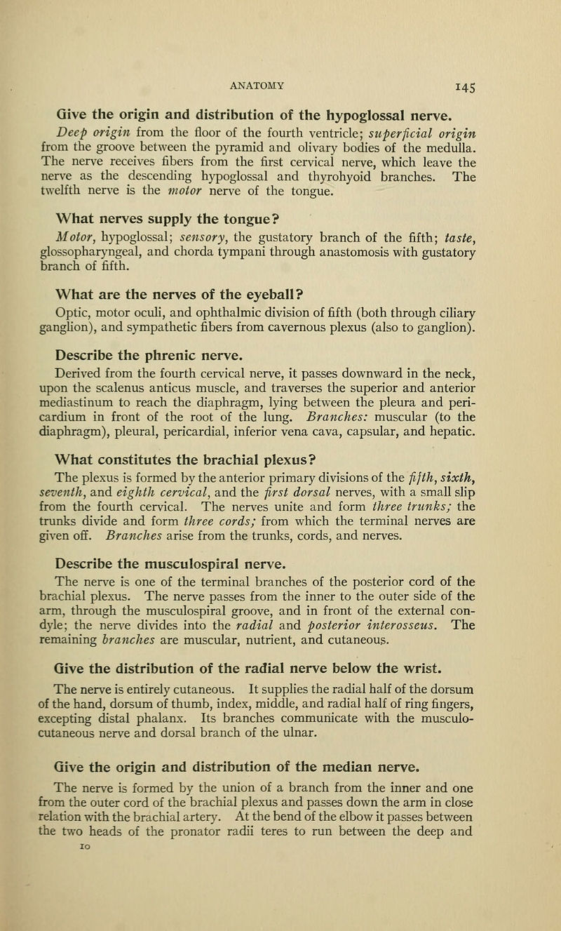 Give the origin and distribution of the hypoglossal nerve. Deep origin from the floor of the fourth ventricle; superficial origin from the groove between the pyramid and olivary bodies of the medulla. The nerve receives fibers from the first cervical nerve, which leave the nerve as the descending hypoglossal and thyrohyoid branches. The twelfth nerve is the motor nerve of the tongue. What nerves supply the tongue? Motor, hypoglossal; sensory, the gustatory branch of the fifth; taste, glossopharyngeal, and chorda tympani through anastomosis with gustatory branch of fifth. What are the nerves of the eyeball? Optic, motor oculi, and ophthalmic division of fifth (both through ciliary ganglion), and sympathetic fibers from cavernous plexus (also to ganglion). Describe the phrenic nerve. Derived from the fourth cervical nerve, it passes downward in the neck, upon the scalenus anticus muscle, and traverses the superior and anterior mediastinum to reach the diaphragm, lying between the pleura and peri- cardium in front of the root of the lung. Branches: muscular (to the diaphragm), pleural, pericardial, inferior vena cava, capsular, and hepatic. What constitutes the brachial plexus? The plexus is formed by the anterior primary divisions of the fifth, sixth, seventh, and eighth cervical, and the first dorsal nerves, with a small slip from the fourth cervical. The nerves unite and form three trunks; the trunks divide and form three cords; from which the terminal nerves are given off. Branches arise from the trunks, cords, and nerves. Describe the musculospiral nerve. The nerve is one of the terminal branches of the posterior cord of the brachial plexus. The nerve passes from the inner to the outer side of the arm, through the musculospiral groove, and in front of the external con- dyle; the nerve divides into the radial and posterior interosseus. The remaining branches are muscular, nutrient, and cutaneous. Give the distribution of the radial nerve below the wrist. The nerve is entirely cutaneous. It supplies the radial half of the dorsum of the hand, dorsum of thumb, index, middle, and radial half of ring fingers, excepting distal phalanx. Its branches communicate with the musculo- cutaneous nerve and dorsal branch of the ulnar. Give the origin and distribution of the median nerve. The nerve is formed by the union of a branch from the inner and one from the outer cord of the brachial plexus and passes down the arm in close relation with the brachial artery. At the bend of the elbow it passes between the two heads of the pronator radii teres to run between the deep and