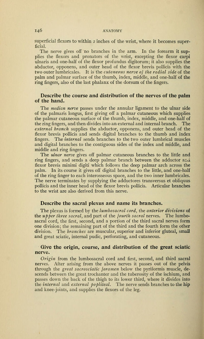 superficial flexors to within 2 inches of the wrist, where it becomes super- ficial. The nerve gives off no branches in the arm. In the forearm it sup- plies the flexors and pronators of the wrist, excepting the flexor carpi ulnaris and one-half of the flexor profundus digitorum; it also supplies the abductor, opponens, and outer head of the flexor brevis pollicis with the two outer lumbricales. It is the cutaneous nerve of the radial side of the palm and palmar surface of the thumb, index, middle, and one-half of the ring fingers, also of the last phalanx of the dorsum of the fingers. Describe the course and distribution of the nerves of the palm of the hand. The median nerve passes under the annular ligament to the ulnar side of the palmaris longus, first giving off a palmar cutaneous which supplies the palmar cutaneous surface of the thumb, index, middle, and one-half of the ring fingers, and then divides into an external and internal branch. The external branch supplies the abductor, opponens, and outer head of the flexor brevis pollicis and sends digital branches to the thumb and index fingers. The internal sends branches to the two outer lumbrical muscles and digital branches to the contiguous sides of the index and middle, and middle and ring fingers. The ulnar nerve gives off palmar cutaneous branches to the little and ring fingers, and sends a deep palmar branch between the adductor and flexor brevis minimi digiti which follows the deep palmar arch across the palm. In its course it gives off digital branches to the little, and one-half of the ring finger to each interosseous space, and the two inner lumbricales. The nerve terminates by supplying the adductores transversus et obliquus pollicis and the inner head of the flexor brevis pollicis. Articular branches to the wrist are also derived from this nerve. Describe the sacral plexus and name its branches. The plexus is formed by the lumbosacral cord, the anterior divisions of the upper three sacral, and part of the fourth sacral nerves. The lumbo- sacral cord, the first, second, and a portion of the third sacral nerves form one division; the remaining part of the third and the fourth form the other division. The branches are muscular, superior and inferior gluteal, small and great sciatic, internal pudic, perforating, and cutaneous. Give the origin, course, and distribution of the great sciatic nerve. Origin from the lumbosacral cord and first, second, and third sacral nerves. After arising from the above nerves it passes out of the pelvis through the great sacrosciatic foramen below the pyriformis muscle, de- scends between the great trochanter and the tuberosity of the ischium, and passes down the back of the thigh to its lower third, where it divides into the internal and external popliteal. The nerve sends branches to the hip and knee-joints, and supplies the flexors of the leg.