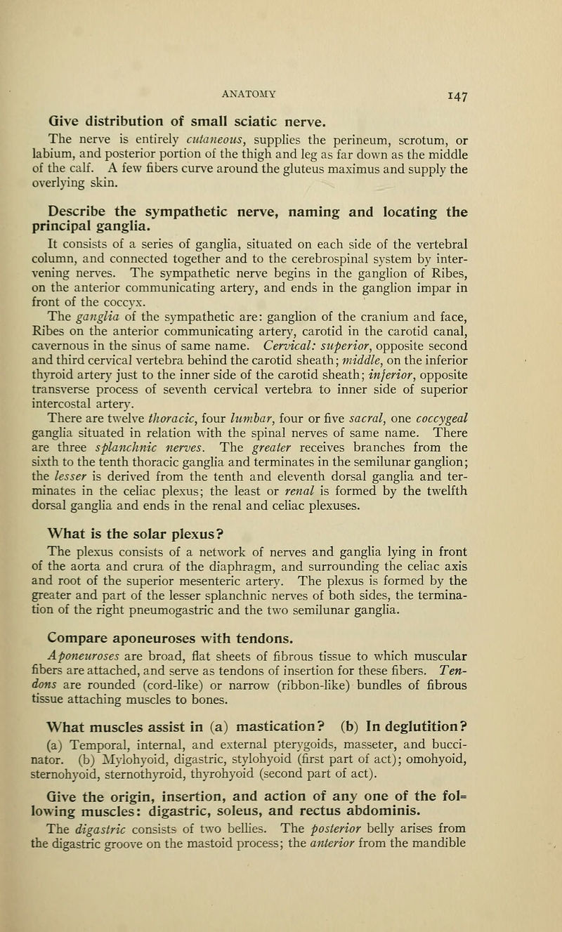 Give distribution of small sciatic nerve. The nerve is entirely cutaneous, supplies the perineum, scrotum, or labium, and posterior portion of the thigh and leg as far down as the middle of the calf. A few fibers curve around the gluteus maximus and supply the overlying skin. Describe the sympathetic nerve, naming and locating the principal ganglia. It consists of a series of ganglia, situated on each side of the vertebral column, and connected together and to the cerebrospinal system by inter- vening nerves. The sympathetic nerve begins in the ganglion of Ribes, on the anterior communicating artery, and ends in the ganglion impar in front of the coccyx. The ganglia of the sympathetic are: ganglion of the cranium and face, Ribes on the anterior communicating artery, carotid in the carotid canal, cavernous in the sinus of same name. Cervical: superior, opposite second and third cervical vertebra behind the carotid sheath; middle, on the inferior thyroid artery just to the inner side of the carotid sheath; inferior, opposite transverse process of seventh cervical vertebra to inner side of superior intercostal artery. There are twelve thoracic, four lumbar, four or five sacral, one coccygeal ganglia situated in relation with the spinal nerves of same name. There are three splanchnic nerves. The greater receives branches from the sixth to the tenth thoracic ganglia and terminates in the semilunar ganglion; the lesser is derived from the tenth and eleventh dorsal ganglia and ter- minates in the celiac plexus; the least or renal is formed by the twelfth dorsal ganglia and ends in the renal and celiac plexuses. What is the solar plexus? The plexus consists of a network of nerves and ganglia lying in front of the aorta and crura of the diaphragm, and surrounding the celiac axis and root of the superior mesenteric artery. The plexus is formed by the greater and part of the lesser splanchnic nerves of both sides, the termina- tion of the right pneumogastric and the two semilunar ganglia. Compare aponeuroses with tendons. Aponeuroses are broad, flat sheets of fibrous tissue to which muscular fibers are attached, and serve as tendons of insertion for these fibers. Ten- dons are rounded (cord-like) or narrow (ribbon-like) bundles of fibrous tissue attaching muscles to bones. What muscles assist in (a) mastication? (b) In deglutition? (a) Temporal, internal, and external pterygoids, masseter, and bucci- nator, (b) Mylohyoid, digastric, stylohyoid (first part of act); omohyoid, sternohyoid, sternothyroid, thyrohyoid (second part of act). Give the origin, insertion, and action of any one of the fol= lowing muscles: digastric, soleus, and rectus abdominis. The digastric consists of two beUies. The posterior belly arises from the digastric groove on the mastoid process; the anterior from the mandible