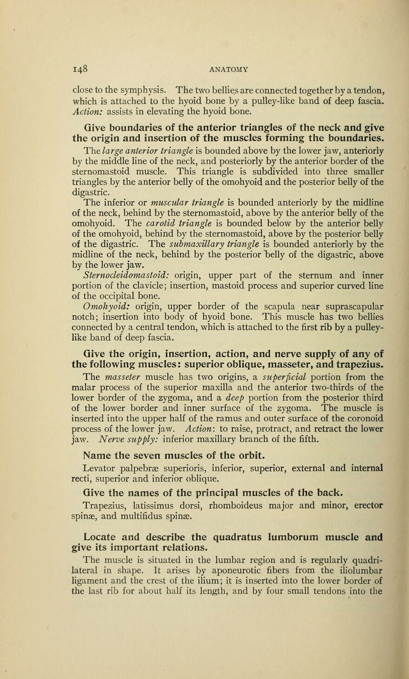 close to the symphysis. The two bellies are connected together by a tendon, which is attached to the hyoid bone by a pulley-like band of deep fascia. Action: assists in elevating the hyoid bone. Give boundaries of the anterior triangles of the neck and give the origin and insertion of the muscles forming the boundaries. The large anterior triangle is bounded above by the lower jaw, anteriorly by the middle line of the neck, and posteriorly by the anterior border of the sternomastoid muscle. This triangle is subdivided into three smaller triangles by the anterior belly of the omohyoid and the posterior belly of the digastric. The inferior or muscular triangle is bounded anteriorly by the midline of the neck, behind by the sternomastoid, above by the anterior belly of the omohyoid. The carotid triangle is bounded below by the anterior belly of the omohyoid, behind by the sternomastoid, above by the posterior belly of the digastric. The submaxillary triangle is bounded anteriorly by the midline of the neck, behind by the posterior belly of the digastric, above by the lower jaw. Sternocleidomastoid: origin, upper part of the sternum and inner portion of the clavicle; insertion, mastoid process and superior curved line of the occipital bone. Omohyoid: origin, upper border of the scapula near suprascapular notch; insertion into body of hyoid bone. This muscle has two bellies connected by a central tendon, which is attached to the first rib by a pulley- like band of deep fascia. Give the origin, insertion, action, and nerve supply of any of the following muscles: superior oblique, masseter, and trapezius. The masseter muscle has two origins, a superficial portion from the malar process of the superior maxilla and the anterior two-thirds of the lower border of the zygoma, and a deep portion from the posterior third of the lower border and inner surface of the zygoma. The muscle is inserted into the upper half of the ramus and outer surface of the coronoid process of the lower jaw. Action: to raise, protract, and retract the lower jaw. Nerve supply: inferior maxillary branch of the fifth. Name the seven muscles of the orbit. Levator palpebral superioris, inferior, superior, external and internal recti, superior and inferior oblique. Give the names of the principal muscles of the back. Trapezius, latissimus dorsi, rhomboideus major and minor, erector spina?, and multifidus spina?. Locate and describe the quadratus lumborum muscle and give its important relations. The muscle is situated in the lumbar region and is regularly quadri- lateral in shape. It arises by aponeurotic fibers from the iliolumbar ligament and the crest of the ilium; it is inserted into the lower border of the last rib for about half its length, and by four small tendons into the