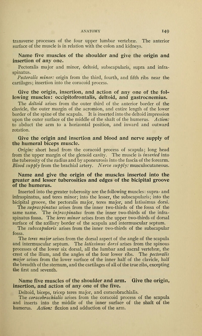 transverse processes of the four upper lumbar vertebrae. The anterior surface of the muscle is in relation with the colon and kidneys. Name five muscles of the shoulder and give the origin and insertion of any one. Pectoralis major and minor, deltoid, subscapularis, supra and infra- spinatus. Pectoralis minor: origin from the third, fourth, and fifth ribs near the cartilages; insertion into the coracoid process. Give the origin, insertion, and action of any one of the fol= lowing muscles: occipitofrontalis, deltoid, and gastrocnemius. The deltoid arises from the outer third of the anterior border of the clavicle, the outer margin of the acromion, and entire length of the lower border of the spine of the scapula. It is inserted into the deltoid impression upon the outer surface of the middle of the shaft of the humerus. Action: to abduct the arm to a horizontal position, and inward and outward rotation. Give the origin and insertion and blood and nerve supply of the humeral biceps muscle. Origin: short head from the coracoid process of scapula; long head from the upper margin of the glenoid cavity. The muscle is inserted into the tuberosity of the radius and by aponeurosis into the fascia of the forearm. Blood supply from the brachial artery. Nerve supply: musculocutaneous. Name and give the origin of the muscles inserted into the greater and lesser tuberosities and edges of the bicipital groove of the humerus. Inserted into the greater tuberosity are the following muscles: supra- and infraspinatus, and teres minor; into the lesser, the subscapularis; into the bicipital groove, the pectoralis major, teres major, and latissimus dorsi. The supraspinatus arises from the inner two-thirds of the fossa of the same name. The infraspinatus from the inner two-thirds of the infra- spinatus fossa. The teres minor arises from the upper two-thirds of dorsal surface of the axillary border of the scapula and intermuscular septum. The subscapularis arises from the inner two-thirds of the subscapular fossa. The teres major arises from the dorsal aspect of the angle of the scapula and intermuscular septum. The latissimus dorsi arises from the spinous processes of the lower six dorsal, all the lumbar and sacral vertebrae, the crest of the ilium, and the angles of the four lower ribs. The pectoralis major arises from the lower surface of the inner half of the clavicle, half the breadth of the sternum, and the cartilages of all of the true ribs, excepting the first and seventh. Name five muscles of the shoulder and arm. Give the origin, insertion, and action of any one of the five. Deltoid, biceps, tricep teres major, and coracobrachialis. The coracobrachialis arises from the coracoid process of the scapula and inserts into the middle of the inner surface of the shaft of the humerus. Action: flexion and adduction of the arm.
