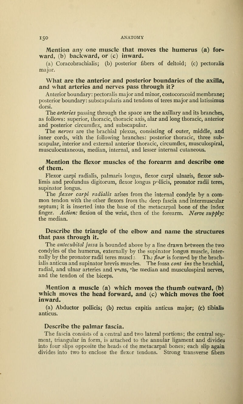 Mention any one muscle that moves the humerus (a) for- ward, (b) backward, or (c) inward. (a) Coracobrachialis; (b) posterior fibers of deltoid; (c) pectoralis major. What are the anterior and posterior boundaries of the axilla, and what arteries and nerves pass through it? Anterior boundary: pectoralis major and minor, costocoracoid membrane; posterior boundary: subscapularis and tendons of teres major and latissimus dorsi. The arteries passing through the space are the axillary and its branches, as follows: superior, thoracic, thoracic axis, alar and long thoracic, anterior and posterior circumflex, and subscapular. The nerves are the brachial plexus, consisting of outer, middle, and inner cords, with the following branches: posterior thoracic, three sub- scapular, interior and external anterior thoracic, circumflex, musculospiral, musculocutaneous, median, internal, and lesser internal cutaneous. Mention the flexor muscles of the forearm and describe one of them. Flexor carpi radialis, palmaris longus, flexor carpi ulnaris, flexor sub- limis and profundus digitorum, flexor longus p^llicis, pronator radii teres, supinator longus. The flexor carpi radialis arises from the internal condyle by a com- mon tendon with the other flexors from the deep fascia and intermuscular septum; it is inserted into the base of the metacarpal bone of the index finger. Action: flexion of the wrist, then of the forearm. Nerve supply: the median. Describe the triangle of the elbow and name the structures that pass through it. The antecubital fossa is bounded above by a line drawn between the two condyles of the humerus, externally by the supinator longus muscle, inter- nally by the pronator radii teres muscl;. The floor is formed by the brach- ialis anticus and supinator brevis muscles. The fossa cont ins the brachial, radial, and ulnar arteries and v°ins, fhe median and musculospiral nerves, and the tendon of the biceps. Mention a muscle (a) which moves the thumb outward, (b) which moves the head forward, and (c) which moves the foot inward. 0. anticus roiu. a) Abductor pollicis; (b) rectus capitis anticus major; (c) tibialis icus. Describe the palmar fascia. The fascia consists of a central and two lateral portions; the central seg- ment, triangular in form, is attached to the annular ligament and divides into four slips opposite the heads of the metacarpal bones; each slip again divides into two to enclose the flexor tendons. Strong transverse fibers