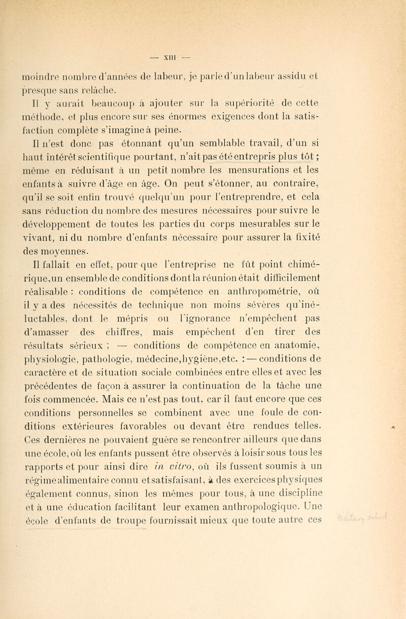 moindre nombre d'années de labeur, je parled'unlabeur assidu et presque sans relâclie. Il y aurait beaucoup à ajouter sur la supériorité de cette méthode, et plus encore sur ses énormes exigences dont la satis- faction complète s'imagine à peine. Il n7est donc pas étonnant qu'un semblable travail, d'un si haut intérêt scientifique pourtant, n'ait pas été entrepris plus tôt ; même en réduisant à un petit nombre les mensurations et les enfants à suivre d'âge en âge. On peut s'étonner, au contraire, qu'il se soit enfin trouvé quelqu'un pour l'entreprendre, et cela sans réduction du nombre des mesures nécessaires pour suivre le développement de toutes les parties du corps mesurables sur le vivant, ni du nombre d'enfants nécessaire pour assurer la fixité des moyennes. Il fallait en effet, pour que l'entreprise ne fût point chimé- rique,un ensemble de conditions dont la réunion était difficilement réalisable : conditions de compétence en anthropométrie, où il y a des nécessités de technique non moins sévères qu'iné- luctables, dont le mépris ou l'ignorance n'empêchent pas d'amasser des chiffres, mais empêchent d'en tirer des résultats sérieux ; — conditions de compétence en anatomie, physiologie, pathologie, médecine,hygiène,etc. : — conditions de caractère et de situation sociale combinées entre elles et avec les précédentes de façon à assurer la continuation de la tâche une fois commencée. Mais ce n'est pas tout, car il faut encore que ces conditions personnelles se combinent avec une foule de con- ditions extérieures favorables ou devant être rendues telles. Ces dernières ne pouvaient guère se rencontrer ailleurs que dans une école, où les enfants pussent être observés à loisir sous tous les rapports et pour ainsi dire in vitro, où ils fussent soumis à un régime alimentaire connu etsatisfaisant, à des exercices physiques également connus, sinon les mêmes pour tous, à une discipline et à une éducation facilitant leur examen anthropologique. Une école d'enfants de troupe fournissait mieux que toute autre ces