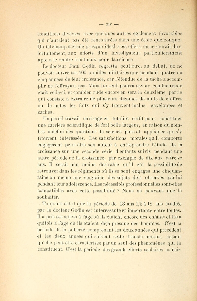 conditions diverses avec quelques autres également favorables qui n'auraient pas été rencontrées dans une école quelconque. Un tel champ d'étude presque idéal s'est offert, on ne saurait dire fortuitement, aux efforts d'un investigateur particulièrement apte à le rendre fructueux pour la science Le docteur Paul Godin regretta peut-être, au début, de ne pouvoir suivre ses 100 pupilles militaires que pendant quatre ou cinq années de leur croissance, car l'étendue de la tâche à accom- plir ne l'effrayait pas. Mais lui seul pourra savoir combien rude était celle-ci, et combien rude encore en sera la deuxième partie qui consiste à extraire de plusieurs dizaines de mille de chiffres ou de notes les faits qui s'y trouvent inclus, enveloppés et cachés. Un pareil travail envisagé en totalité suffit pour constituer une carrière scientifique de fort belle largeur, en raison du nom- bre indéfini des questions de science pure et appliquée qui s'y trouvent intéressées. Les satisfactions morales qu'il comporte engageront peut-être son auteur à entreprendre l'étude de la croissance sur une seconde série d'enfants suivis pendant une autre période de la croissance, par exemple de dix ans à treize ans. Il serait non moins désirable qu'il eût la possibilité de retrouver dans les régiments où ils se sont engagés une cinquan- taine ou même une vingtaine des sujets déjà observés par lui pendant leur adolescence. Les nécessités professionnelles sont-elles compatibles avec cette possibilité ? Nous ne pouvons que le souhaiter. Toujours est-il que la période de 13 ans 1/2 à 18 ans étudiée par le docteur Godin est intéressante et importante entre toutes. - Il a pris ses sujets à l'âge où ils étaient encore des enfants et les a quittés à l'âge où ils étaient déjà presque des hommes. C'est la période de la puberté, comprenant les deux années qui précèdent et les deux années qui suivent cette transformation, autant qu'elle peut être caractérisée par un seul des phénomènes qui la constituent. C'est la période des grands efforts scolaires coïnci-