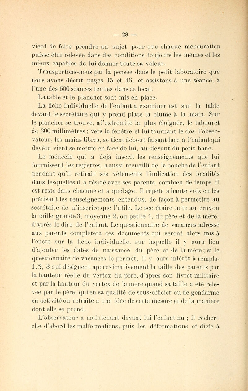 vient de faire prendre au sujet pour que chaque mensuration puisse être relevée dans des conditions toujours les mêmes et les mieux capables de lui donner toute sa valeur. Transportons-nous par la pensée dans le petit laboratoire que nous avons décrit pages 15 et 16, et assistons à une séance, à Tune des 600 séances tenues dans ce local. La table et le plancher sont mis en place. La fiche individuelle de l'enfant à examiner est sur la table devant le secrétaire qui y prend place la plume à la main. Sur le plancher se trouve, à l'extrémité la plus éloignée, le tabouret de 300 millimètres ; vers la fenêtre et lui tournant le dos, l'obser- vateur, les mains libres, se tient debout faisant face à l'enfant qui dévêtu vient se mettre en face de lui, au-devant du petit banc. Le médecin, qui a déjà inscrit les renseignements que lui fournissent les registres, a aussi recueilli de la bouche de l'enfant pendant qu'il retirait ses vêtements l'indication des localités dans lesquelles il a résidé avec ses parents, combien de temps il est resté dans chacune et à quelâge. Il répète à haute voix en les précisant les renseignements entendus, de façon à permettre au secrétaire de n'inscrire que l'utile. Le secrétaire note au crayon la taille grande3, moyenne 2, ou petite 1, du père et de lanière, d'après le dire de l'enfant. Le questionnaire de vacances adressé aux parents complétera ces documents qui seront alors mis à l'encre sur la fiche individuelle, sur laquelle il y aura lieu d'ajouter les dates de naissance du père et de la mère ; si le questionnaire de vacances le permet, il y aura intérêt à rempla- 1, 2, 3 qui désignent approximativement la taille des parents par la hauteur réelle du vertex du père, d'après son livret militaire et par la hauteur du vertex de la mère quand sa taille a été rele- vée par le père, qui en sa qualité de sous-officier ou de gendarme en activité ou retraité a une idée de cette mesure et de la manière dont elle se prend. L'observateur a maintenant devant lui l'enfant nu ; il recher- che d'abord les malformations, puis les déformations et dicte à