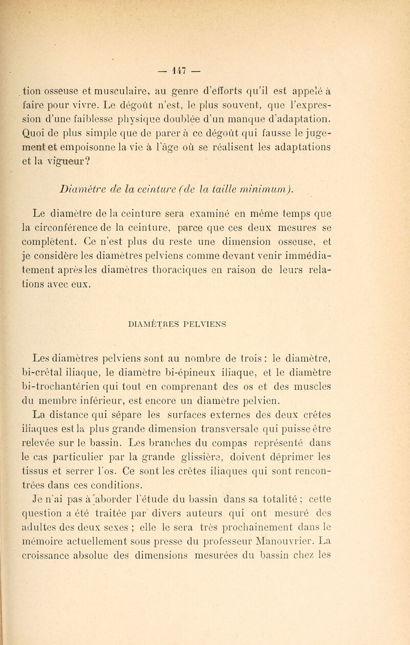 . tion osseuse et musculaire, au genre d'efforts qu'il est appelé à faire pour vivre. Le dégoût n'est, le plus souvent, que l'expres- sion d'une faiblesse physique doublée d'un manque d'adaptation. Quoi de plus simple que de parer à ce dégoût qui fausse le juge- ment et empoisonne la vie à l'âge où se réalisent les adaptations et la vigueur? Diamètre de la ceinture (de la taille minimum). Le diamètre de la ceinture sera examiné en même temps que la circonférence de la ceinture, parce que ces deux mesures se complètent. Ce n'est plus du reste une dimension osseuse, et je considère les diamètres pelviens comme devant venir immédia- tement après les diamètres thoraciques en raison de leurs rela- tions avec eux. DIAMETRES PELVIENS Les diamètres pelviens sont au nombre de trois : le diamètre, bi-crêtal iliaque, le diamètre bi-épineux iliaque, et le diamètre bi-trochantérien qui tout en comprenant des os et des muscles du membre inférieur, est encore un diamètre pelvien. La distance qui sépare les surfaces externes des deux crêtes iliaques est la plus grande dimension transversale qui puisse être relevée sur le bassin. Les branches du compas représenté dans le cas particulier par la grande glissière, doivent déprimer les tissus et serrer l'os. Ce sont les crêtes iliaques qui sont rencon- trées dans ces conditions. Je n'ai pas à aborder l'étude du bassin dans sa totalité ; cette question a été traitée par divers auteurs qui ont mesuré des adultes des deux sexes ; elle le sera très prochainement dans le mémoire actuellement sous presse du professeur Manouvrier. La croissance absolue des dimensions mesurées du bassin chez les