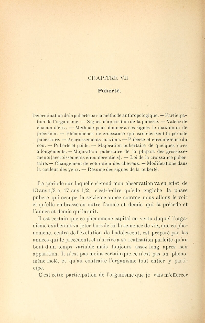 Puberté. Détermination delà puberté par la méthode anthropologique. — Participa- tion de l'organisme. — Signes d'apparition de la puberté. — Valeur de chacun d'eux. — Méthode pour donner à ces signes le maximum de précision. — Phénomènes de croissance qui caractérisent la période pubertaire. — Accroissements maxima. — Puberté et circonférence du cou. — Puberté et poids. — Majoration pubertaire de quelques rares allongements. — Majoration pubertaire de la plupart des grossisse- ments (accroissements circonférentiels). — Loi de la croissance puber- taire.— Changement de coloration des cheveux. — Modifications dans la couleur des yeux. — Résumé des signes de la puberté. La période sur laquelle s'étend mon observation va en effet de 13 ans 1/2 à 17 ans 1/2, c'est-à-dire qu'elle englobe la phase pubère qui occupe la seizième année comme nous allons le voir et qu'elle embrasse en outre l'année et demie qui la précède et l'année et demie qui la suit. Il est certain que ce phénomène capital en vertu duquel l'orga- nisme exubérant va jeter hors de lui la semence de vie, que ce phé- nomène, centre de l'évolution de l'adolescent, est préparé par les années qui le précèdent, et n'arrive à sa réalisation parfaite qu'au bout d'un temps variable mais toujours assez long après son apparition. Il n'est pas moins certain que ce n'est pas un phéno- mène isolé, et qu'au contraire l'organisme tout entier y parti- cipe. C'est cette participation de l'organisme que je vais m'efïorcer