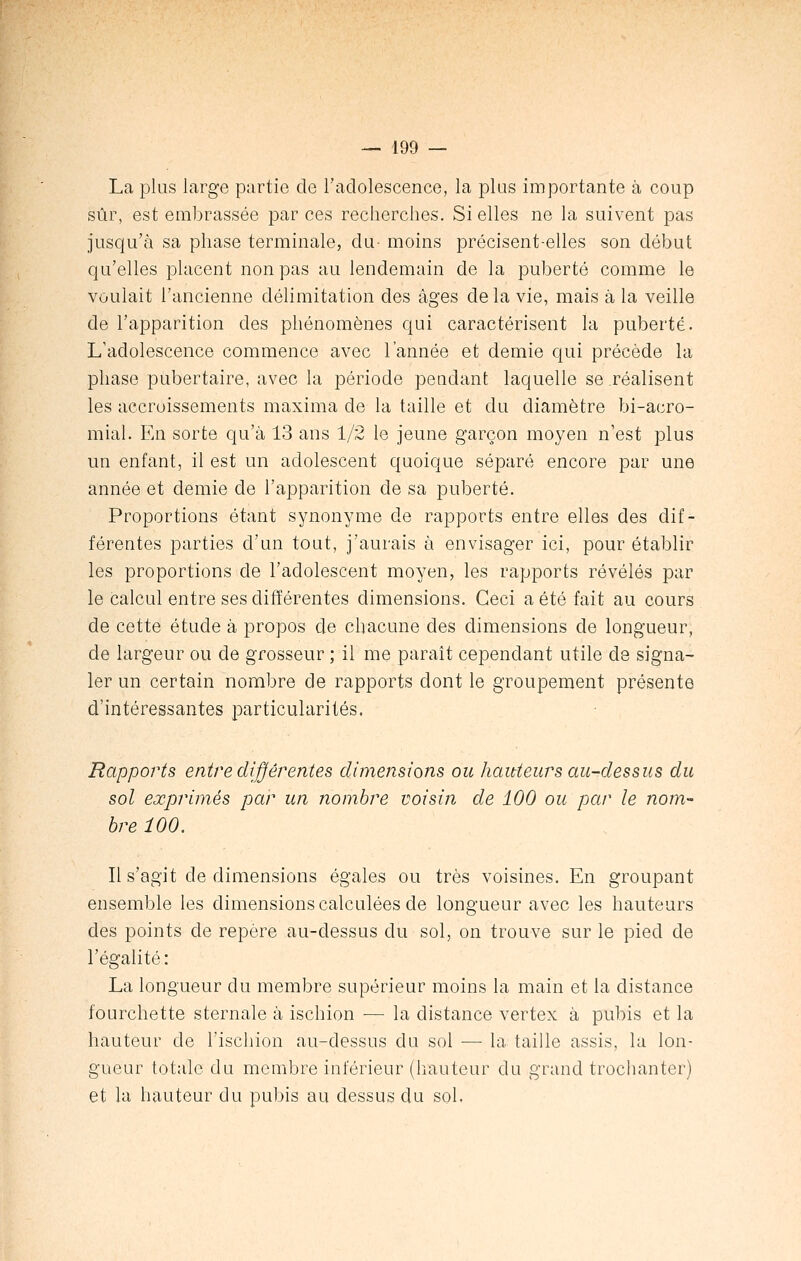 La plus large partie de l'adolescence, la plus importante à coup sûr, est embrassée par ces recherches. Si elles ne la suivent pas jusqu'à sa phase terminale, du- moins précisent-elles son début qu'elles placent non pas au lendemain de la puberté comme le voulait l'ancienne délimitation des âges de la vie, mais à la veille de l'apparition des phénomènes qui caractérisent la puberté. L'adolescence commence avec l'année et demie qui précède la phase pubertaire, avec la période pendant laquelle se .réalisent les accroissements maxima de la taille et du diamètre bi-acro- mial. En sorte qu'à 13 ans 1/2 le jeune garçon moyen n'est plus un enfant, il est un adolescent quoique séparé encore par une année et demie de l'apparition de sa puberté. Proportions étant synonyme de rapports entre elles des dif- férentes parties d'un tout, j'aurais à envisager ici, pour établir les proportions de l'adolescent moyen, les rapports révélés par le calcul entre ses différentes dimensions. Ceci a été fait au cours de cette étude à propos de chacune des dimensions de longueur, de largeur ou de grosseur ; il me paraît cependant utile de signa- ler un certain nombre de rapports dont le groupement présente d'intéressantes particularités. Rapports entre différentes dimensions ou hauteurs au-dessus du sol exprimés par un nombre voisin de 100 ou par le nom- bre 100. Il s'agit de dimensions égales ou très voisines. En groupant ensemble les dimensions calculées de longueur avec les hauteurs des points de repère au-dessus du sol, on trouve sur le pied de l'égalité: La longueur du membre supérieur moins la main et la distance fourchette sternale à ischion — la distance vertex à pubis et la hauteur de l'ischion au-dessus du sol — la taille assis, la lon- gueur totale du membre inférieur (hauteur du grand trochanter) et la hauteur du pubis au dessus du sol.