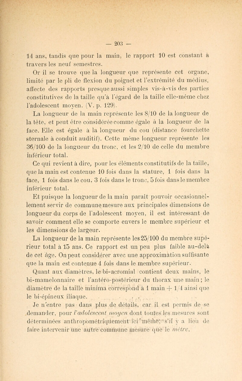 14 ans, tandis que pour la main, le rapport 10 est constant à travers les neuf semestres. Or il se trouve que la longueur que représente cet organe, limité par le pli de flexion du poignet et l'extrémité du médius, affecte des rapports presque aussi simples vis-à-vis des parties constitutives de la taille qu'à l'égard de la taille elle-même chez l'adolescent moyen. (V. p. 129). La longueur de la main représente les 8/10 de la longueur de la tète, et peut être considérée comme égale à la longueur de la face. Elle est égale à la longueur du cou (distance fourchette sternale à conduit auditif). Cette même longueur représente les 36/100 de la longueur du tronc, et les 2/10 de celle du membre inférieur total. Ce qui revient à dire, pour les éléments constitutifs de la taille, que la main est contenue 10 fois dans la stature, 1 fois clans la face, 1 fois dans le cou, 3 fois dans le tronc, 5 fois dans le membre inférieur total. Et puisque la longueur de la main paraît pouvoir occasionnel- lement servir de commune mesure aux principales dimensions de longueur du corps de l'adolescent moyen, il est intéressant de savoir comment elle se comporte envers le membre supérieur et les dimensions de largeur. La longueur de la main représente les 25/100 du membre supé- rieur total à 15 ans. Ce rapport est un peu plus faible au-delà de cet âge. On peut considérer avec une approximation suffisante que la main est contenue 4 fois clans le membre supérieur. Quant aux diamètres, le bi-acromial contient deux mains, le bi-mamelonnaire et l'antéfo-postérieur du thorax une main ; le diamètre cle la taille minima correspond à 1 main + 1/4 ainsi que le bi-épineux iliaque. . ,.. Je n'entre pas dans plus de détails, car il est permis de se demander, pour Vadolescent moyen dont toutes' les mesures sont déterminées antln~opométrfqiieme'nt ici'inêmt^s'il y a lieu de faire intervenir une autre commune mesure que le Mètre,