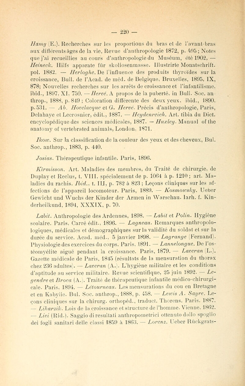 Hamy (E.). Recherches sur les proportions du bras et de l'avanl-bras aux différents âges de la vie, Revue d'anthropologie 1872, p. 495 ; Notes que j'ai recueillies au cours d'anthropologie du Muséum, été 1902.— Heineck. Hilfs apparate fur skoliosenmasse. Illustrirte Monatschrift. pol. 1882. — Herloghe. De l'influence des produits thyroïdes sur la croissance, Bull, de l'Acad. de méd. de Belgique, Bruxelles, 1895, IX, 878; Nouvelles recherches sur les arrêts de croissance et l'infantilisme, ibid., 1897, XI, 750. —Hervé. A propos de la puberté, in Bull. Soc. an- throp., 1888, p. 849 ; Coloration différente des deux yeux, ibid., 1890, p. 531.— Ab. Hovelacque et G. Hervé. Précis d'anthropologie, Paris, Delahaye et Lecrosnier, édit., 1887. — Heydenreich. Art. tibia du Dict. encyclopédique des sciences médicales, 1887. —Huxley. Manual of the anatomy of vertebrated animais, London- 1871. Ikow. Sur la classification de la couleur des yeux et des cheveux, Bul. Soc. anthrop., 1883, p. 440. Josias. Thérapeutique infantile. Paris, 1896. Kirmisson. Art. Maladies des membres, du Traité de chirurgie, de Duplay et Reclus, t. VIII, spécialement de p. Ï064 à p. 1210 ; art. Ma- ladies du rachis. Ibid., t. IIJ, p. 782 à 823 ; Leçons cliniques sur les af- fections de l'appareil locomoteur. Paris, 1889. — Kosmowsky. Ueber Gewicht und Wuchs der Kinder der Armen in Warschau. larh. f. Kin- derheilkund, 1894, XXXIX, p. 70. Labit. Anthropologie des Ardennes, 1898. — Labit et Polin. Hygiène scolaire. Paris, Carré édit., 1896. — Lagneau. Remarques anthropolo- logiques, médicales el démographiques sur la validité du soldat et sur la durée du service. Acad. méd., 5 janvier 1898. — Lagrange (Fernand). Physiologie des exercices du corps. Paris, 1891. — Lannelongue. De l'os- téomyélite aiguë pendant la croissance. Paris, 1879. — Laveran (L.). Gazette médicale de Paris, 1845 (résultats de la mensuration du thorax chez 236 adultes). — Laveran (A.). L'hygiène militaire et les conditions d'aptitude au service militaire. Revue scientifique, 25 juin 1892. — Le- gendreet Broca (A.). Traité de thérapeutique infantile médico-chirurgi- cale. Paris, 1894. — Létourneau. Les mensurations du cou en Bretagne et en Kabylie. Bul. Soc. anthrop., 1888, p. 458. — Lewis A. Sayre. Le- çons cliniques sur la chirurg. orthopéd., traduct. Thorens. Paris, 1887. - Liharzik. Lois de la croissance et structure de l'homme. Vienne, 1862. — Liai (Rid.). Saggio diresultati anthropométrie! ottenuto dallo spoglio dei fogli sanitari délie classi 1859 à 1863. — Lorenz. Ueber Rûckgrats-