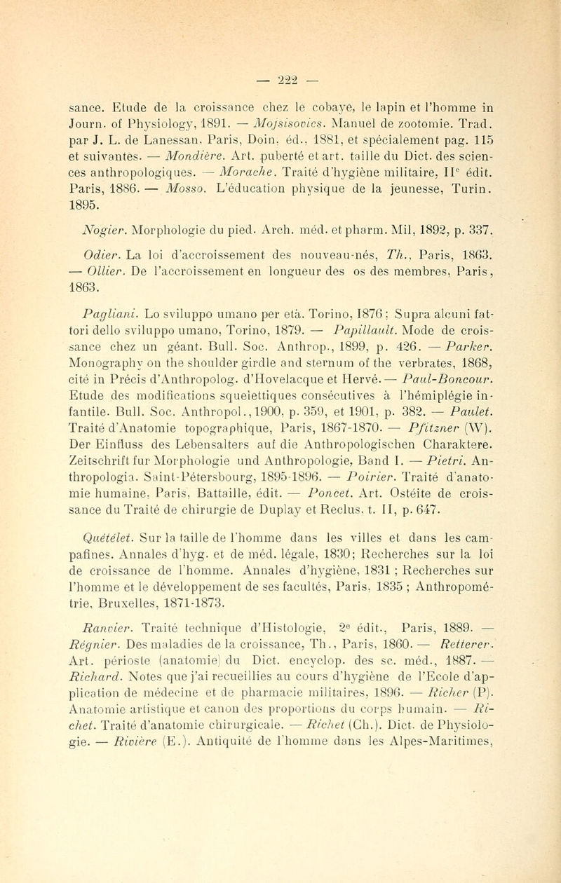 sance. Etude de la croissance chez le cobaye, le lapin et l'homme in Journ. of Physiology, 1891. — Mojsisovics. Manuel de zootomie. Trad. par J. L. de Lanessan, Paris, Doin, éd., 1881, et spécialement pag. 115 et suivantes. —• Mondière. Art. puberté et art. taille du Dict. des scien- ces anthropologiques. — Morache. Traité d'hygiène militaire, IP édit. Paris, 1886.— Mosso. L'éducation physique de la jeunesse, Turin. 1895. Nogier. Morphologie du pied. Arch. méd. et pharm. Mil, 1892, p. 337. Odier. La loi d'accroissement des nouveau-nés, Th., Paris, 1863. — Ollier. De l'accroissement en longueur des os des membres, Paris, 1863. Pagliani. Lo sviluppo umano per età. Torino, 1876 ; Supra alcuni fat- tori dello sviluppo umano, Torino, 1879. — Papillault. Mode de crois- sance chez un géant. Bull. Soc. Anthrop., 1899, p. 426. —Parker. Monography on the shoulder girdle and sternum of the verbrates, 1868, cité in Précis d'Anthropolog. d'Hovelacque et Hervé.—■ Paul-Boncour. Etude des modifications squeiettiques consécutives à l'hémiplégie in- fantile. Bull. Soc. Anthropol.,1900, p. 359, et 1901, p. 382. — Paulet. Traité d'Anatomie topographique, Paris, 1867-1870.— Pfitzner (W). Der Einfluss des Lebensalters auf die Anthropologischen Charaktere. Zeitschrift fur Morphologie und Anthropologie, Band I. —Pietri. An- thropologia. Saint-Pétersbourg, 1895-1896. — Poirier. Traité d'anato- mie humaine, Paris, Battaille, édit. — Poncet. Art. Ostéite de crois- sance du Traité de chirurgie de Duplay et Reclus, t. II, p. 647. Quétélet. Sur la taille de l'homme dans les villes et dans les cam- pafînes. Annales d'hyg. et de méd. légale, 1830; Recherches sur la loi de croissance de l'homme. Annales d'hygiène, 1831 ; Recherches sur l'homme et le développement de ses facultés, Paris, 1835 ; Anthropomé- trie, Bruxelles, 1871-1873. Eanvier. Traité technique d'Histologie, 2e édit., Paris, 1889. — Régnier. Des maladies de la croissance, Th., Paris, 1860. — Réitérer. Art. périoste (anatomie) du Dict. encyclop. des se. méd., 1887. — Richard. Notes que j'ai recueillies au cours d'hygiène de l'Ecole d'ap- plication de médecine et de pharmacie militaires, 1896. — Richer (P). Anatomie artistique et canon des proportions du corps humain. — Ri- chet. Traité d'anatomie chirurgicale. — Richet (Gh.). Dict- de Physiolo- gie. — Rivière (E.). Antiquité de l'homme dans les Alpes-Maritimes,