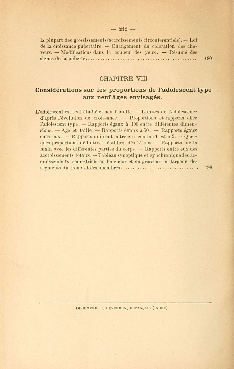 la plupart des grossissements (accroissements circonférentiels). —Loi de la croissance pubertaire. — Changement de coloration des che- veux. — Modifications dans la couleur des yeux. — Résumé des signes de la puberté 180 CHAPITRE VIII Considérations sur les proportions de l'adolescent type aux neuf âges envisagés. L'adolescent est seul étudié et non l'adulte. — Limites de l'adolescence d'après l'évolution de croissance. — Proportions et rapports chez l'adolescent type. —Rapports égaux à 100 entre différentes dimen- sions. — Age et taille — Rapports égaux à 50. — Rapports égaux entre eux. — Rapports qui sont entre eux comme 1 est à 2. — Quel- ques proportions définitives établies dès 15 ans. — Rapports de la main avec les différentes parties du corps. — Rapports entre eux des accroissements totaux. —Tableau synoptique et synchroniquedes ac- croissements semestriels en longueur et en grosseur ou largeur des segments du tronc et des membres 198 IMPRIMERIE F. DEVERDUN, BUZANÇAIS (INDRE)