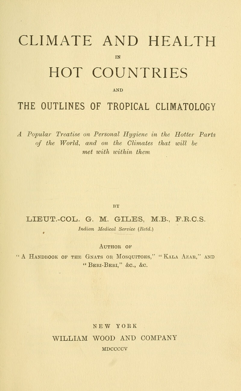 CLIMATE AND HEALTH IN HOT COUNTRIES AND THE OUTLINES OF TROPICAL CLIMATOLOGY A Popular Treatise on Personal Hygiene in the Hotter Parts of the World, and on the Climates that will he met with within them BY LIEUT.-COIj. G. M. GILES, M.B., F.R.C.S. Indian Medical Service {Retd.) AUTHOB OF A Handbook of the Gnats or Mosquitoes,  Kala Azar, and Beri-Beri, &c., &c. NEW YORK WILLIAM WOOD AND COMPANY MDCCCCV