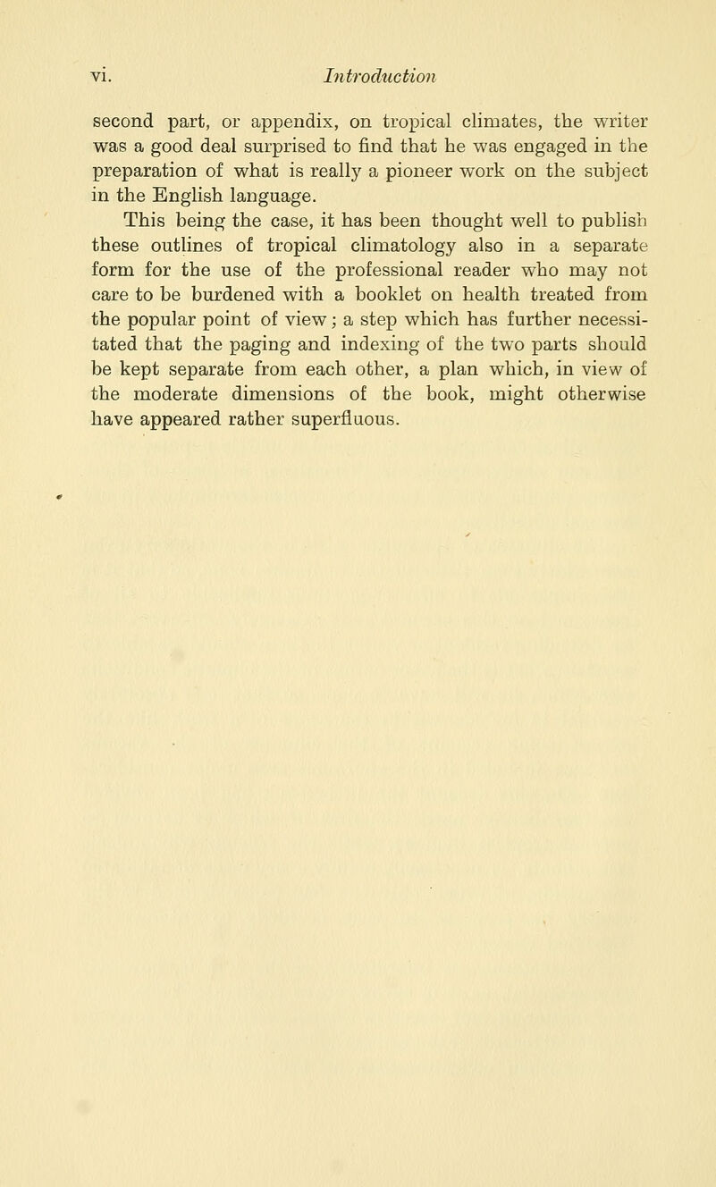 second part, or appendix, on tropical climates, the writer was a good deal surprised to find that he was engaged in the preparation of what is really a pioneer work on the subject in the English language. This being the case, it has been thought well to publish these outlines of tropical climatology also in a separate form for the use of the professional reader who may not care to be burdened with a booklet on health treated from the popular point of view; a step which has further necessi- tated that the paging and indexing of the two parts should be kept separate from each other, a plan which, in view of the moderate dimensions of the book, might otherwise have appeared rather superfluous.