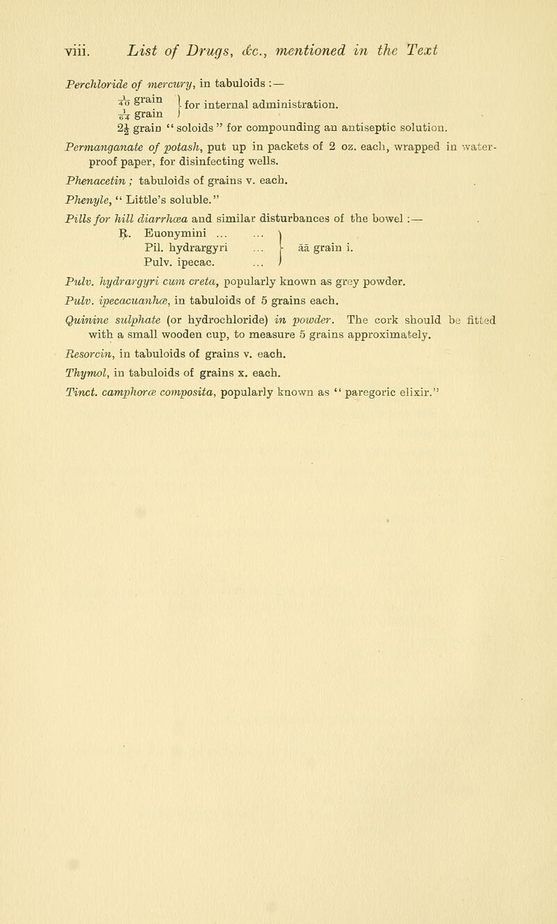 Perchloride of mercury, in tabuloids :— 40 gram ) j^j. j^^ej,jial administration. ^ gram ) 2J grain  soloids  for compounding an antiseptic solution. Permanganate of potash, put up in packets of 2 oz. each, wrapped in '.vater- proof paper, for disinfecting wells. Phenacetin; tabuloids of grains v. each, Phenyle,  Little's soluble. Pills for hill diarrhoea and similar disturbances of the bowel :— ^. Euonymini ... ... \ Pil. hydrargyri ... [ aa grain i. Pulv. ipecac. ... ) Pulv. hydrargyri cuin creta, popularly known as grey powder. Pulv. ipecacuanhcs, in tabuloids of 5 grains each. Quinine sulphate (or hydrochloride) in powder. The cork should be fitted with a small wooden cup, to measure 5 grains approximately. Resorcin, in tabuloids of grains v. each. Thymol, in tabuloids of grains x. each. Tinct. camphorcB composita, popularly known as  paregoric elixir.