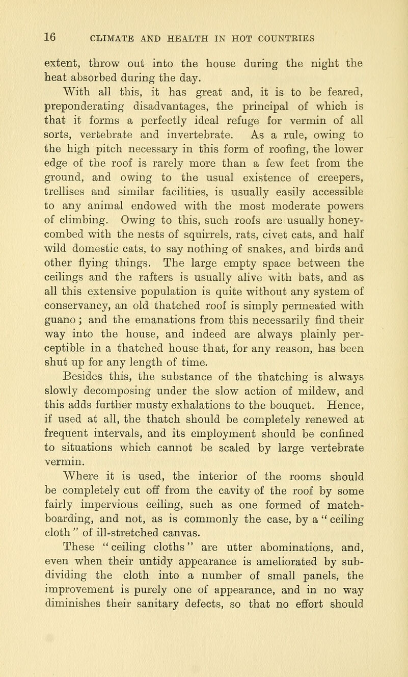 extent, throw out into the house during the night the heat absorbed during the day. With all this, it has great and, it is to be feared, preponderating disadvantages, the principal of which is that it forms a perfectly ideal refuge for vermin of all sorts, vertebrate and invertebrate. As a rule, owing to the high pitch necessary in this form of roofing, the lower edge of the roof is rarely more than a few feet from the ground, and owing to the usual existence of creepers, trellises and similar facilities, is usually easily accessible to any animal endowed with the most moderate powers of climbing. Owing to this, such roofs are usually honey- combed with the nests of squirrels, rats, civet cats, and half wild domestic cats, to say nothing of snakes, and birds and other flying things. The large empty space between the ceilings and the rafters is usually alive with bats, and as all this extensive population is quite without any system of conservancy, an old thatched roof is simply permeated with guano ; and the emanations from this necessarily find their way into the house, and indeed are always plainly per- ceptible in a thatched house that, for any reason, has been shut up for any length of time. Besides this, the substance of the thatching is always slowly decomposing under the slow action of mildew, and this adds further musty exhalations to the bouquet. Hence, if used at all, the thatch should be completely renewed at frequent intervals, and its employment should be confined to situations which cannot be scaled by large vertebrate vermin. Where it is used, the interior of the rooms should be completely cut off from the cavity of the roof by some fairly impervious ceiling, such as one formed of match- boarding, and not, as is commonly the case, by a ceiling cloth of ill-stretched canvas. These ceiling cloths are utter abominations, and, even when their untidy appearance is ameliorated by sub- dividing the cloth into a number of small panels, the improvement is purely one of appearance, and in no way diminishes their sanitary defects, so that no effort should