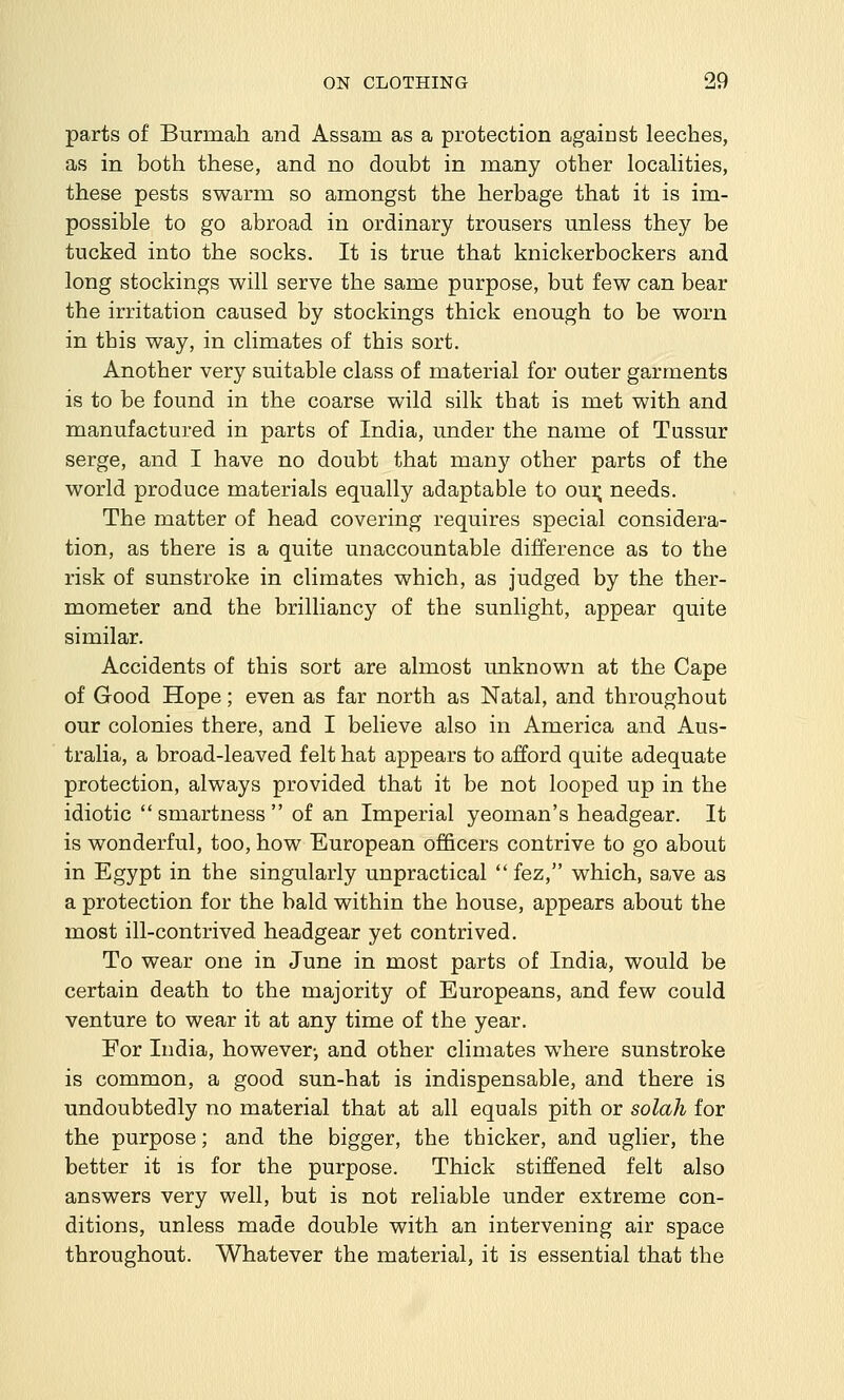 parts of Burmah and Assam as a protection against leeches, as in both these, and no doubt in many other locahties, these pests swarm so amongst the herbage that it is im- possible to go abroad in ordinary trousers unless they be tucked into the socks. It is true that knickerbockers and long stockings will serve the same purpose, but few can bear the irritation caused by stockings thick enough to be worn in this way, in climates of this sort. Another very suitable class of material for outer garments is to be found in the coarse wild silk that is met with and manufactured in parts of India, under the name of Tussur serge, and I have no doubt that many other parts of the world produce materials equally adaptable to oui; needs. The matter of head covering requires special considera- tion, as there is a quite unaccountable difference as to the risk of sunstroke in climates which, as judged by the ther- mometer and the brilliancy of the sunlight, appear quite similar. Accidents of this sort are almost unknown at the Cape of Good Hope; even as far north as Natal, and throughout our colonies there, and I believe also in America and Aus- tralia, a broad-leaved felt hat appears to afford quite adequate protection, always provided that it be not looped up in the idiotic smartness of an Imperial yeoman's headgear. It is wonderful, too, how European officers contrive to go about in Egypt in the singularly unpractical fez, which, save as a protection for the bald within the house, appears about the most ill-contrived headgear yet contrived. To wear one in June in most parts of India, would be certain death to the majority of Europeans, and few could venture to wear it at any time of the year. For India, however-, and other climates where sunstroke is common, a good sun-hat is indispensable, and there is undoubtedly no material that at all equals pith or solah for the purpose; and the bigger, the thicker, and uglier, the better it is for the purpose. Thick stiffened felt also answers very well, but is not reliable under extreme con- ditions, unless made double with an intervening air space throughout. Whatever the material, it is essential that the