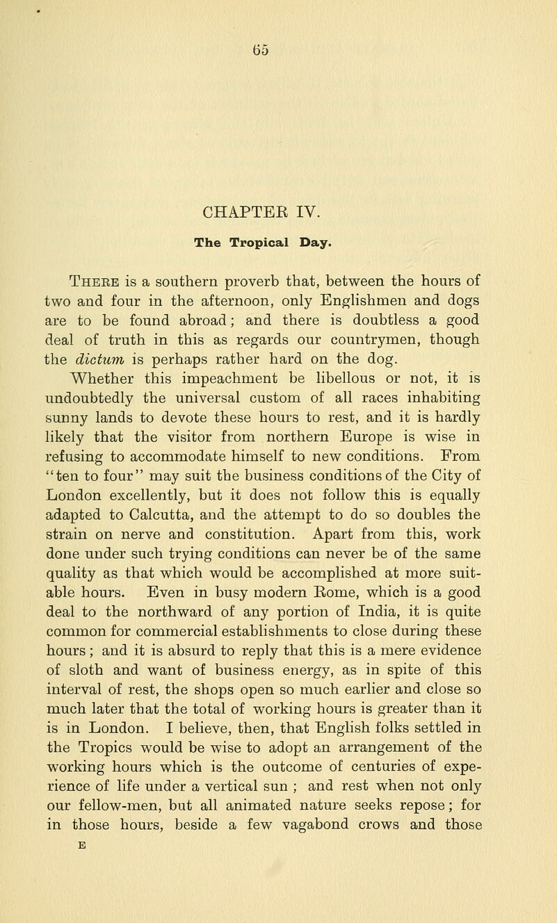 CHAPTER IV. The Tropical Day. There is a southern proverb that, between the hours of two and four in the afternoon, only Englishmen and dogs are to be found abroad; and there is doubtless a good deal of truth in this as regards our countrymen, though the dictum is perhaps rather hard on the dog. Whether this impeachment be libellous or not, it is undoubtedly the universal custom of all races inhabiting sunny lands to devote these hours to rest, and it is hardly likely that the visitor from northern Europe is wise in refusing to accommodate himself to new conditions. From ten to four may suit the business conditions of the City of London excellently, but it does not follow this is equally adapted to Calcutta, and the attempt to do so doubles the strain on nerve and constitution. Apart from this, work done under such trying conditions can never be of the same quality as that which would be accomplished at more suit- able hours. Even in busy modern Eome, which is a good deal to the northward of any portion of India, it is quite common for commercial establishments to close during these hours; and it is absurd to reply that this is a mere evidence of sloth and want of business energy, as in spite of this interval of rest, the shops open so much earlier and close so much later that the total of working hours is greater than it is in London. I believe, then, that English folks settled in the Tropics would be wise to adopt an arrangement of the working hours which is the outcome of centuries of expe- rience of life under a vertical sun ; and rest when not only our fellow-men, but all animated nature seeks repose; for in those hours, beside a few vagabond crows and those