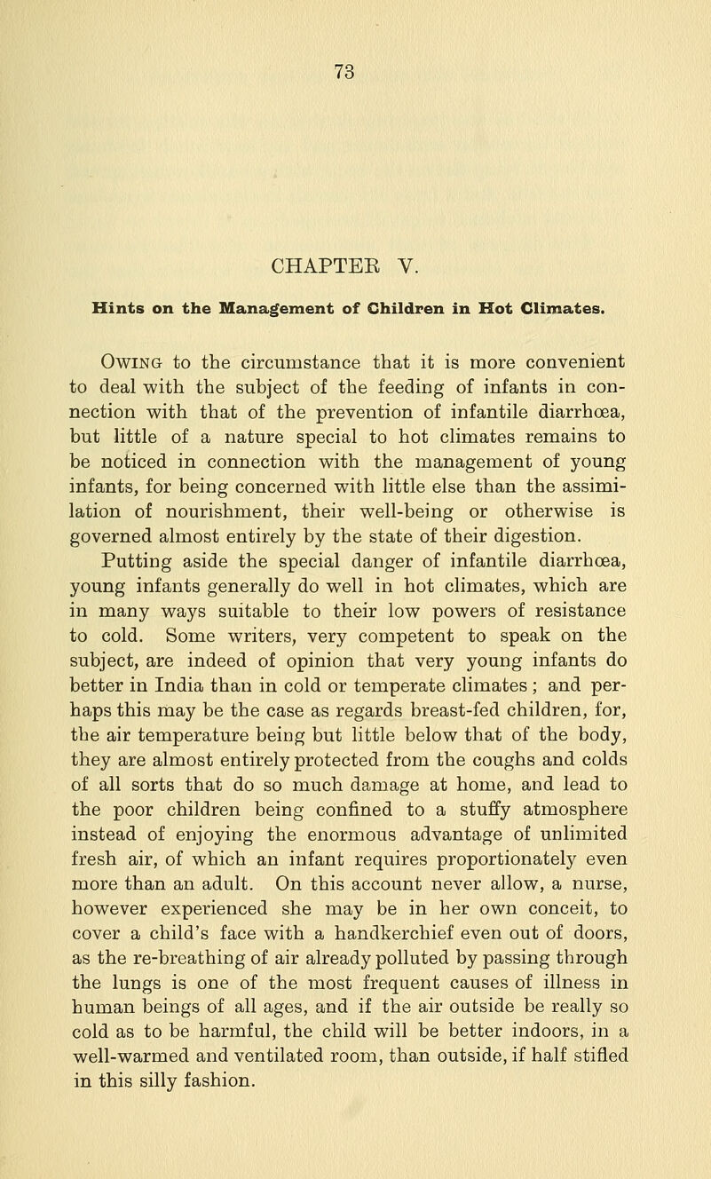 CHAPTEK V. Hints on the Management of Children in Hot Climates. Owing to the circumstance that it is more convenient to deal with the subject of the feeding of infants in con- nection with that of the prevention of infantile diarrhoea, but little of a nature special to hot climates remains to be noticed in connection with the management of young infants, for being concerned with little else than the assimi- lation of nourishment, their well-being or otherwise is governed almost entirely by the state of their digestion. Putting aside the special danger of infantile diarrhoea, young infants generally do well in hot climates, which are in many ways suitable to their low powers of resistance to cold. Some writers, very competent to speak on the subject, are indeed of opinion that very young infants do better in India than in cold or temperate climates ; and per- haps this may be the case as regards breast-fed children, for, the air temperature being but little below that of the body, they are almost entirely protected from the coughs and colds of all sorts that do so much damage at home, and lead to the poor children being confined to a stuffy atmosphere instead of enjoying the enormous advantage of unlimited fresh air, of which an infant requires proportionately even more than an adult. On this account never allow, a nurse, however experienced she may be in her own conceit, to cover a child's face with a handkerchief even out of doors, as the re-breathing of air already polluted bypassing through the lungs is one of the most frequent causes of illness in human beings of all ages, and if the air outside be really so cold as to be harmful, the child will be better indoors, in a well-warmed and ventilated room, than outside, if half stifled in this silly fashion.