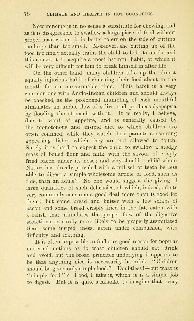 Now mincing is in no sense a substitute for chewing, and as it is disagreeable to swallow a large piece of food without proper mastication, it is better to err on the side of cutting too large than too small. Moreover, the cutting up of the food too finely actually trains the child to bolt its meals, and this causes it to acquire a most harmful habit, of which it will be very difficult for him to break himself in after life. On the other hand, many children take up the almost equally injurious habit of churning their food about in the mouth for an unreasonable time. This habit is a very common one with Anglo-Indian children and should always be checked, as the prolonged mumbling of each mouthful stimulates an undue flow of saliva, and produces dyspepsia by flooding the stomach with it. It is really, I believe, due to want of appetite, and is generally caused by the monotonous and insipid diet to which children are often confined, while they watch their parents consuming appetising dishes which they are not allowed to touch. Surely it is hard to expect the child to swallow a stodgy mass of boiled flour and milk, with the savour of crisply fried bacon under its nose; and why should a child whom Nature has already provided with a full set of teeth be less able to digest a simple wholesome article of food, such as this, than an adult? No one would suggest the giving of large quantities of such delicacies, of which, indeed, adults very commonly consume a good deal more than is good for them; but some bread and butter with a few scraps of bacon and some bread crisply fried in the fat, eaten with a relish that stimulates the proper flow of the digestive secretions, is surely more likely to be properly assimilated than some insipid mess, eaten under compulsion, with difficulty and loathing. It is often impossible to find any good reason for popular maternal notions as to what children should eat, drink and avoid, but the broad principle underlying it appears to be that anything nice is necessarily harmful. Children should be given only simple food. Doubtless !—but what is simple food ? Food, I take it, which it is a simple job to digest. But it is quite a mistake to imagine that every