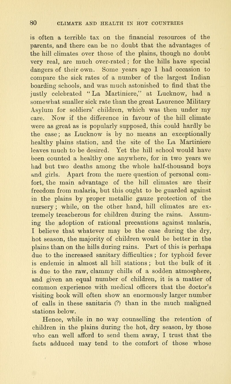 is often a terrible tax on the financial resources of the parents, and there can be no doubt that the advantages of the hill climates over those of the plains, though no doubt very real, are much over-rated ; for the hills have special dangers of their own. Some years ago I had occasion to compare the sick rates of a number of the largest Indian boarding schools, and was much astonished to find that the justly celebrated La Martiniere, at Lucknow, had a somewhat smaller sick rate than the great Laurence Military Asylum for soldiers' children, which was then under my care. Now if the difference in favour of the hill climate were as great as is popularly supposed, this could hardly be the case; as Lucknow is by no means an exceptionally healthy plains station, and the site of the La Martiniere leaves much to be desired. Yet the hill school would have been counted a healthy one anywhere, for in two years we had but two deaths among the whole half-thousand boys and girls. Apart from the mere question of personal com- fort, the main advantage of the hill climates are their freedom from malaria, but this ought to be guarded against in the plains by proper metallic gauze protection of the nursery; while, on the other hand, hill climates are ex- tremely treacherous for children during the rains. Assum- ing the adoption of rational precautions against malaria, I believe that whatever may be the case during the dry, hot season, the majority of children would be better in the plains than on the hills during rains. Part of this is perhaps due to the increased sanitary difficulties ; for typhoid fever is endemic in almost all hill stations ; but the bulk of it is due to the raw, clammy chills of a sodden atmosphere, and given an equal number of children, it is a matter of common experience with medical officers that the doctor's visiting book will often show an enormously larger number of calls in these sanitaria (?) than in the much maligned stations below. Hence, while in no way counselling the retention of children in the plains during the hot, dry season, by those who can well afford to send them away, I trust that the facts adduced may tend to the comfort of those whose