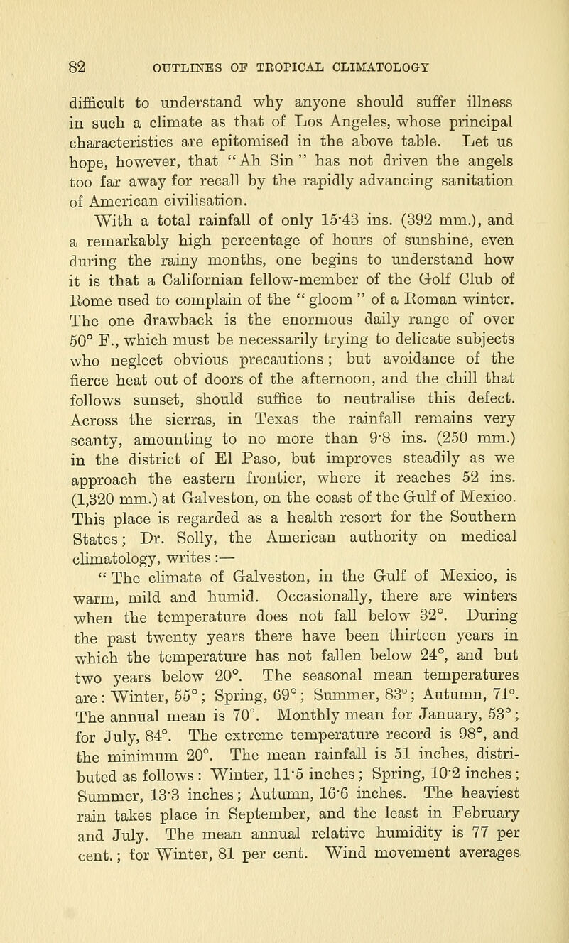 difficult to understand why anyone should suffer illness in such a climate as that of Los Angeles, whose principal characteristics are epitomised in the above table. Let us hope, however, that Ah Sin has not driven the angels too far away for recall by the rapidly advancing sanitation of American civilisation. With a total rainfall of only 15*43 ins. (392 mm.), and a remarkably high percentage of hours of sunshine, even during the rainy months, one begins to understand how it is that a Californian fellow-member of the Golf Club of Eome used to complain of the  gloom  of a Eoman winter. The one drawback is the enormous daily range of over 50° F., which must be necessarily trying to delicate subjects who neglect obvious precautions; but avoidance of the fierce heat out of doors of the afternoon, and the chill that follows sunset, should suffice to neutralise this defect. Across the sierras, in Texas the rainfall remains very scanty, amounting to no more than 9'8 ins. (250 mm.) in the district of El Paso, but improves steadily as we approach the eastern frontier, where it reaches 52 ins. (1,320 mm.) at Galveston, on the coast of the Gulf of Mexico. This place is regarded as a health resort for the Southern States; Dr. Solly, the American authority on medical climatology, writes :—  The climate of Galveston, in the Gulf of Mexico, is warm, mild and humid. Occasionally, there are winters when the temperature does not fall below 32°. During the past twenty years there have been thirteen years in which the temperature has not fallen below 24°, and but two years below 20°. The seasonal mean temperatures are : Winter, 55°; Spring, 69°; Summer, 83°; Autumn, 71°. The annual mean is 70°. Monthly mean for January, 53°; for July, 84°. The extreme temperature record is 98°, and the minimum 20°. The mean rainfall is 51 inches, distri- buted as follows : Winter, 11*5 inches ; Spring, 10-2 inches ; Summer, 13*3 inches; Autumn, 16*6 inches. The heaviest rain takes place in September, and the least in February and July. The mean annual relative humidity is 77 per cent.; for Winter, 81 per cent. Wind movement averages.