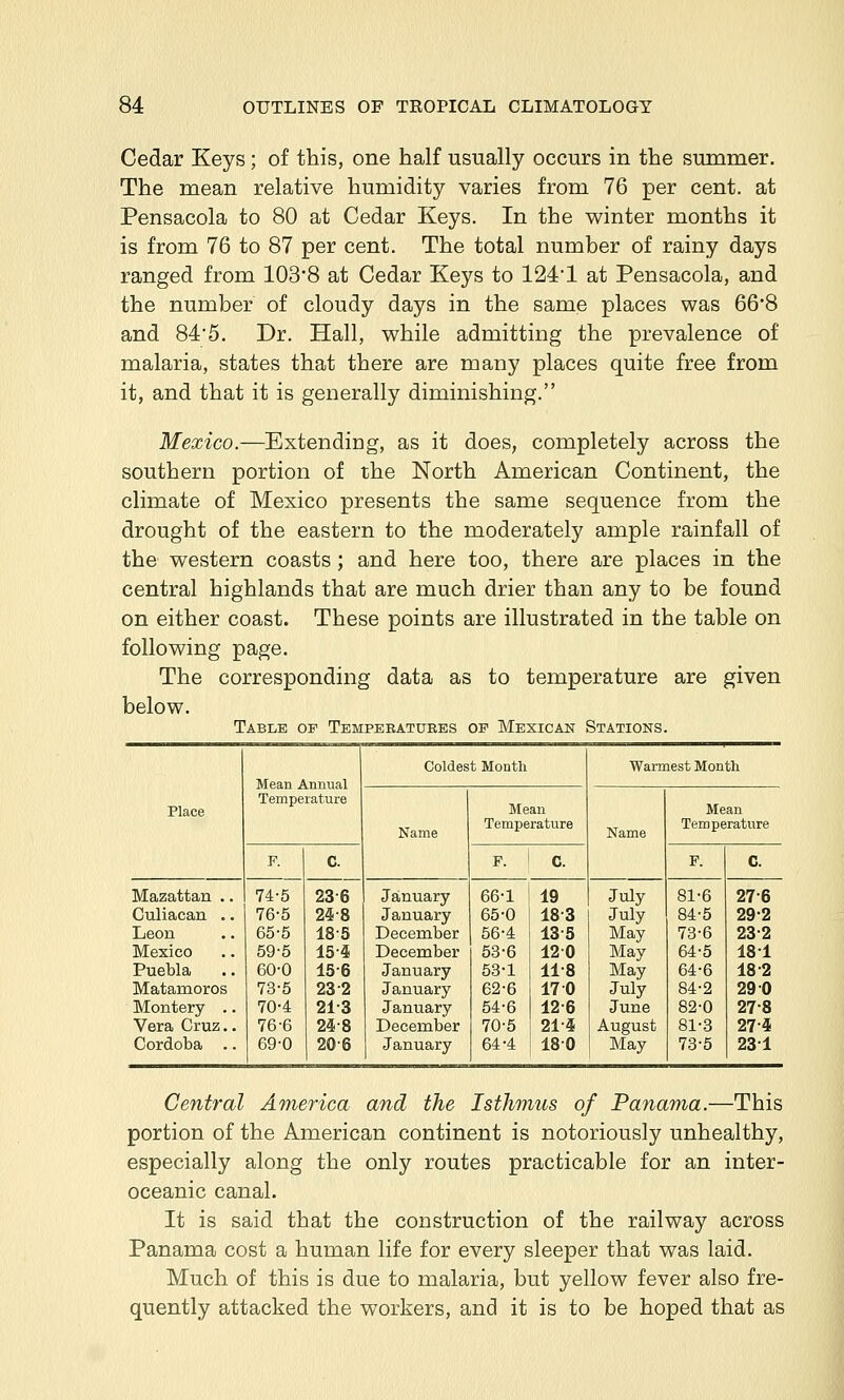 Cedar Keys; of this, one half usually occurs in the summer. The mean relative humidity varies from 76 per cent, at Pensacola to 80 at Cedar Keys. In the winter months it is from 76 to 87 per cent. The total number of rainy days ranged from 1038 at Cedar Keys to 124'1 at Pensacola, and the number of cloudy days in the same places was 66*8 and 84'5. Dr. Hall, while admitting the prevalence of malaria, states that there are many places quite free from it, and that it is generally diminishing. Mexico.—Extending, as it does, completely across the southern portion of the North American Continent, the climate of Mexico presents the same sequence from the drought of the eastern to the moderately ample rainfall of the western coasts; and here too, there are places in the central highlands that are much drier than any to be found on either coast. These points are illustrated in the table on following page. The corresponding data as to temperature are given below. Table of Tempebatuees op Mexican Stations. Coldest Moutli Warmest Month Temperature Place Mean Mean Name Temperature Name Temperature F. C. P. ! c. P. C. Mazattan .. 74-5 23-6 January 66-1 19 July 81-6 27-6 Culiacan .. 76-5 24-8 January 65-0 18-3 July 84-5 29-2 Leon 65-5 18-5 December 56-4 13-5 May 78-6 23-2 Mexico 59-5 15-4 December 53-6 120 May 64-5 181 Puebla 60-0 15-6 January 53-1 11-8 May 64-6 18-2 Matamoros 73-5 23-2 January 62-6 17 0 July 84-2 29 0 Montery .. 70-4 21-3 January 54-6 12-6 June 82-0 27-8 Vera Cruz.. 76-6 24-8 December 70-5 21-4 August 81-3 27-4 Cordoba .. 69-0 20-6 January 64-4 180 May 73-5 231 Central America and the Isthmus of Panama.—This portion of the American continent is notoriously unhealthy, especially along the only routes practicable for an inter- oceanic canal. It is said that the construction of the railway across Panama cost a human life for every sleeper that was laid. Much of this is due to malaria, but yellow fever also fre- quently attacked the workers, and it is to be hoped that as