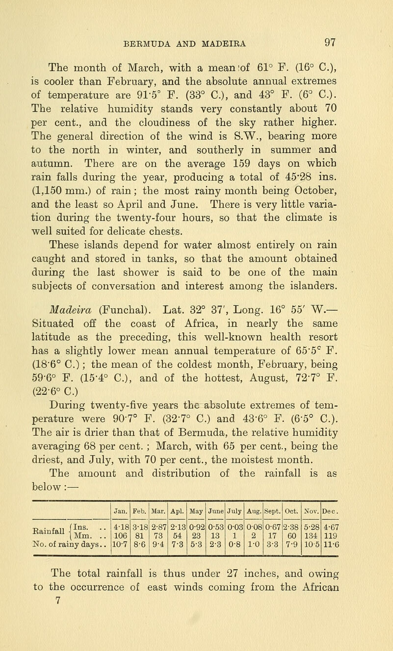 The month of March, with a meaniof 61° F. (16° C), is cooler than February, and the absolute annual extremes of temperature are 91-5° F. (33° C), and 43° F. (6° C). The relative humidity stands very constantly about 70 per cent., and the cloudiness of the sky rather higher. The general direction of the wind is S.W., bearing more to the north in winter, and southerly in summer and autumn. There are on the average 159 days on which rain falls during the year, producing a total of 45*28 ins. (1,150 mm.) of rain; the most rainy month being October, and the least so April and June. There is very little varia- tion during the twenty-four hours, so that the climate is well suited for delicate chests. These islands depend for water almost entirely on rain caught and stored in tanks, so that the amount obtained during the last shower is said to be one of the main subjects of conversation and interest among the islanders. Madeira (Funchal). Lat. 32° 37', Long. 16° 55' W.— Situated off the coast of Africa, in nearly the same latitude as the preceding, this well-known health resort has a slightly lower mean annual temperature of 65*5'^ F. (18'6° C.); the mean of the coldest month, February, being 59-6° F. (15-4° C), and of the hottest, August, 72-7° F. (22-6° C.) During twenty-five years the absolute extremes of tem- perature were 907° F. (32-7° C.) and 43*6° F. (6-5° C). The air is drier than that of Bermuda, the relative humidity averaging 68 per cent. ; March, with 65 per cent., being the driest, and July, with 70 per cent., the moistest month. The amount and distribution of the rainfall is as below :— Rainfall (Ins. I Mm. . No. of rainy days. Jan. 4-18 106 10-7 Feb. 3-18 81 8-6 Mar. 2-87 73 9-4 Apl. 2-13 54 7-8 May June 0-92 23 5-3 0-53 13 2-3 July 0-03 1 0-8 Aug. 0-08 2 1-0 Sept. 0-67 17 3-3 Oct. 2-38 60 7-9 Nov. 5'28 134 10-5 Dec. 4-67 119 11-6 The total rainfall is thus under 27 inches, and owing to the occurrence of east winds coming from the African 7