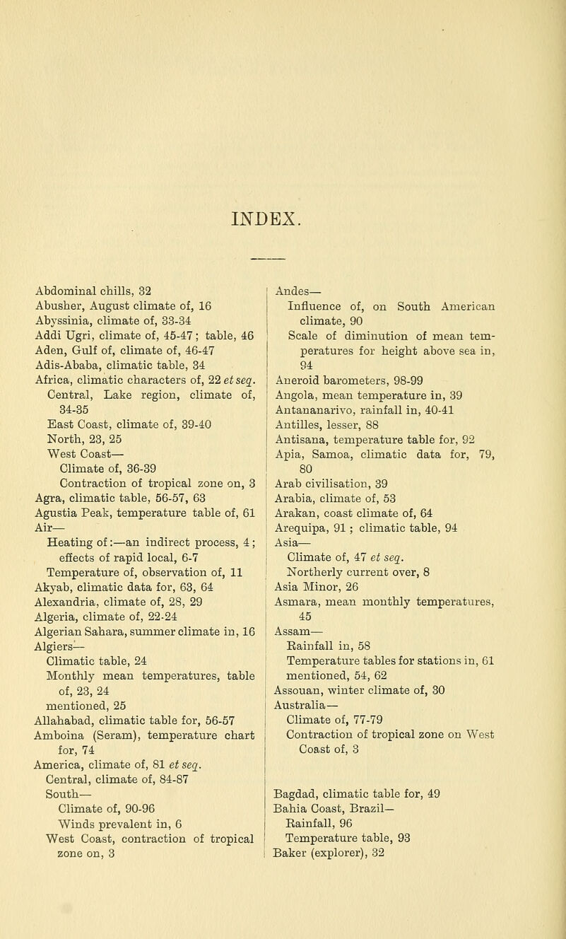 INDEX. Abdominal chills, 32 Abusher, August climate of, 16 Abyssinia, climate of, 33-34 Addi Ugri, climate of, 45-47; table, 46 Aden, Gulf of, climate of, 46-47 Adis-Ababa, climatic table, 34 Africa, climatic characters of, 22 etseq. Central, Lake region, climate of, 34-35 East Coast, climate of, 39-40 North, 23, 25 West Coast— Climate of, 36-39 Contraction of tropical zone on, 3 Agra, climatic table, 56-57, 63 Agustia Peak, temperature table of, 61 Air— Heating of:—an indirect process, 4; effects of rapid local, 6-7 Temperature of, observation of, 11 Akyab, climatic data for, 63, 64 Alexandria, climate of, 28, 29 Algeria, climate of, 22-24 Algerian Sahara, summer climate in, 16 Algiers- Climatic table, 24 Monthly mean temperatures, table of, 23, 24 mentioned, 25 Allahabad, climatic table for, 56-57 Amboina (Seram), temperature chart for, 74 America, climate of, 81 et seq. Central, climate of, 84-87 South- Climate of, 90-96 Winds prevalent in, 6 West Coast, contraction of tropical Andes— Influence of, on South American climate, 90 Scale of diminution of mean tem- peratures for height above sea in, 94 Aneroid barometers, 98-99 Angola, mean temperature in, 39 Antananarivo, rainfall in, 40-41 Antilles, lesser, 88 Antisana, temperature table for, 92 Apia, Samoa, climatic data for, 79, 80 Arab civilisation, 39 Arabia, climate of, 53 Arakan, coast climate of, 64 Arequipa, 91; climatic table, 94 Asia— Climate of, 47 et seg. Northerly current over, 8 Asia Minor, 26 Asmara, mean monthly temperatures, 45 Assam— Eainfall in, 58 Temperature tables for stations in, 61 mentioned, 54, 62 Assouan, vyinter climate of, 30 Australia— Climate of, 77-79 Contraction of tropical zone on West Coast of, 3 Bagdad, climatic table for, 49 Bahia Coast, Brazil- Rainfall, 96 Temperature table, 93