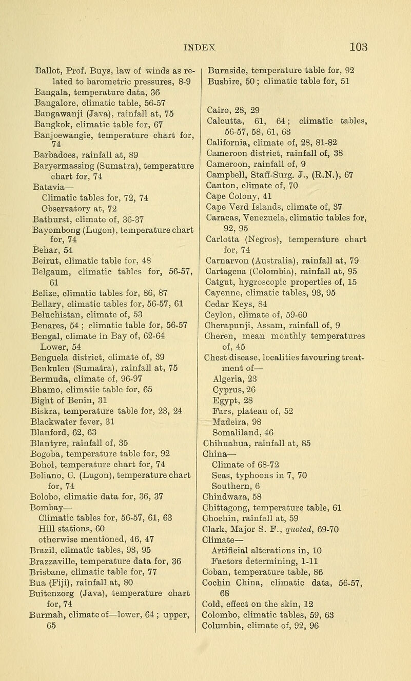 Ballot, Prof. Buys, law of winds as re- lated to barometric pressures, 8-9 Bangala, temperature data, 36 Bangalore, climatic table, 56-57 Bangawanji (Java), rainfall at, 75 Bangkok, climatic table for, 67 Banjoewangie, temperature chart for, 74 Barbadoes, rainfall at, 89 Baryermassing (Sumatra), temperature chart for, 74 Batavia— Climatic tables for, 72, 74 Observatory at, 72 Bathurst, climate of, 36-37 Bayombong (Lugon), temperature chart for, 74 Behar, 54 Beirut, climatic table for, 48 Belgaum, climatic tables for, 56-57, 61 Belize, climatic tables for, 86, 87 Bellary, climatic tables for, 56-57, 61 Baluchistan, climate of, 58 Benares, 54 ; climatic table for, 56-57 Bengal, climate in Bay of, 62-64 Lower, 54 Benguela district, climate of, 39 Benkulen (Sumatra), rainfall at, 75 Bermuda, climate of, 96-97 Bhamo, climatic table for, 65 Bight of Benin, 31 Biskra, temperature table for, 23, 24 Blackwater fever, 81 Blanford, 62, 63 Blantyre, rainfall of, 35 Bogoba, temperature table for, 92 Bohol, temperature chart for, 74 Boliano, C. (Lugon), temperature chart for, 74 Bolobo, climatic data for, 36, 37 Bombay— Climatic tables for, 56-57, 61, 63 Hill stations, 60 otherwise mentioned, 46, 47 Brazil, climatic tables, 93, 95 Brazzaville, temperature data for, 36 Brisbane, climatic table for, 77 Bua (Fiji), rainfall at, 80 Buitenzorg (Java), temperature chart for, 74 Burmah, climate of—lower, 64 ; upper, 65 Burnside, temperature table for, 92 Bushire, 50 ; climatic table for, 51 Cairo, 28, 29 Calcutta, 61, 64; climatic tables, 56-57, 58, 61, 68 California, climate of, 28, 81-82 Cameroon district, rainfall of, 38 Cameroon, rainfall of, 9 Campbell, Staff-Surg. J., (R.N.), 67 Canton, climate of, 70 Cape Colony, 41 Cape Verd Islands, climate of, 37 Caracas, Venezuela, climatic tables for, 92, 95 Carlotta (Negros), temperature cbart for, 74 Carnarvon (Australia), rainfall at, 79 Cartagena (Colombia), rainfall at, 95 Catgut, hygroscopic properties of, 15 Cayenne, climatic tables, 93, 95 Cedar Keys, 84 Ceylon, climate of, 59-60 Cherapunji, Assam, rainfall of, 9 Cheren, mean monthly temperatures of, 45 Chest disease, localities favouring treat- ment of— Algeria, 28 Cyprus, 26 Egypt, 28 Fars, plateau of, 52 Madeira, 98 Somaliland, 46 Chihuahua, rainfall at, 85 China— Climate of 68-72 Seas, typhoons in 7, 70 Southern, 6 Chindwara, 58 Chittagong, temperature table, 61 Chochin, rainfall at, 59 Clark, Major S. F., guoted, 69-70 Climate— Artificial alterations in, 10 Factors determining, 1-11 Coban, temperature table, 86 Cochin China, climatic data, 56-57, 68 Cold, effect on the skin, 12 Colombo, climatic tables, 59, 63 Columbia, climate of, 92, 96