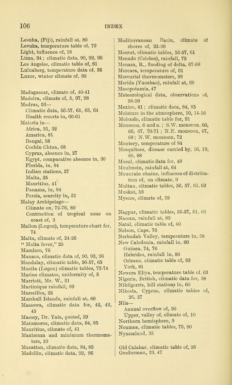 Lesuha, (Fiji), rainfall at, 80 Levuka, temperature table of, 79 Light, influence of, 18 Lima, 94; climatic data, 90, 92, 96 Los Angeles, climatic table of, 81 Luluaberg, temperature data of, 36 Luxor, winter climate of, 30 Madagascar, climate of, 40-41 Madeira, climate of, 5, 97, 98 Madras, 53— Climatic data, 56-57, 61, 63, 64 Health resorts in, 60-61 Malaria in— Africa, 31, 32 America, 81 Bengal, 58 Cochin China, 68 Cyprus, absence in, 27 Egypt, comparative absence in, 30 Florida, in, 84 Indian stations, 57 Malta, 25 Mauritius, 41 Panama, in, 84 Persia, scarcity in, 51 Malay Archipelago— Climate on, 72-76, 80 Contraction of tropical zone on coast of, 3 Malion (Lugon), temperature chart for, 74 Malta, climate of, 24-26  Malta fever, 25 Mamlaro, 76 Manaos, climatic data of, 90, 93, 96 Mandalay, climatic table, 56-57, 65 Manila (Lugon) climatic tables, 73-74 Marine climates, uniformity of, 5 Marriott, Mr. W., 21 Martinique rainfall, 89 Marseilles, 22 Marshall Islands, rainfall at, 80 Massowa, climatic data for, 42, 43, 45 Massey, Dr. Yale, quoted, 39 Matamoros, climatic data, 84, 85 Mauritius, climate of, 41 Maximum and minimum thermome- ters, 10 Mazattan, climatic data, 84, 85 Medellin, climatic data, 92, 96 Mediterranean Basin, climate of shores of, 22-30 Meerut, climatic tables, 56-57, 61 Menado (Celebes), rainfall, 75 Menam, R., flooding of delta, 67-68 Mercara, temperature of, 61 Mercurial thermometers, 98 Merida (Yucaban), rainfall at, 96 Mesopotamia, 47 Meteorological data, observations of, 98-99 Mexico, 81 ; climatic data, 84, 85 Moisture in the atmosphere, 10, 14-16 Molendo, climatic table for, 91 Monsoon, 6 andn. ; S.W. monsoon, 60, 66, 67, 70-71 ; N.E. monsoon, 67, 68; N.W. monsoon, 72 Montery, temperature of 84 Mosquitoes, disease carried by, 16, 19, 86, 88 Mosul, climatic data for, 48 Moulmein, rainfall at, 64 Mountain chains, influence of distribu- tion of, on climate, 9 Multan, climatic tables, 56, 57, 61, 63 Muskat, 53 Mysore, climate of, 59 Nagpur, climatic tables, 56-57, 61, 63 Nassau, rainfall at, 89 Natal, climatic table of, 40 Nelson, Cape, 76 Nerbudah Valley, temperature in, 58 New Caledonia, rainfall in, 80 Guinea, 74, 76 Hebrides, rainfall in, 80 Orleans, climatic table of, 83 York, 81 Newera Eliya, temperature table of, 63 Nigeria, British, climatic data for, 38 Nihilgerris, hill stations in, 60 Nikosia, Cyprus, climatic tables of, 26, 27 Nile- Annual overflow of, 30 Upper, valley of, climate of, 10 Northern hemisphere, 9 Noumea, climatic tables, 79, 80 Nyassaland, 35 Old Calabar, climatic table of, 38 Omdurman, 33, 47