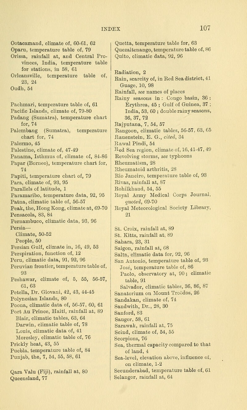 Ootacamand, climate of, 60-61, 62 Oparu, temperature table of, 79 Orissa, rainfall at, and Central Pro- vinces, India, temperature table for stations, in 68, 61 Orleansville, temperature table of, 23, 24 Oudh,64 Pachmari, temperature table of, 61 Pacific Islands, climate of, 79-80 Padang (Sumatra), temperature chart for, 74 Palembang (Sumatra), temperature chart for, 74 Palermo, 45 Palestine, climate of, 47-49 Panama, Isthmus of, climate of, 84-86 Papar (Borneo), temperature chart for, 74 Papiti, temperature chart of, 79 Para, climate of, 93, 95 Parallels of latitude, 1 Paramaribo, temperature data, 92, 96 Patna, climatic table of, 56-57 Peak, the, Hong Kong, climate at, 69-70 Pensacola, 83, 84 Pernambuco, climatic data, 93, 96 Persia— Climate, 50-52 People, 50 Persian Gulf, climate in, 16, 49, 53 Perspiration, function of, 12 Peru, climatic data, 91, 92, 96 Peruvian frontier, temperature table of, 93 Peshawar, climate of, 5, 55, 56-57, 61, 63 Petella, Dr. Giovani, 42, 43, 44-45 Polynesian Islands, 80 Poona, climatic data of, 56-67, 60, 61 Port Au Prince, Haiti, rainfall at, 89 Blair, climatic tables, 63, 64 Darwin, climatic table of, 78 Louis, climatic data of, 41 Moresley, climatic table of, 76 Prickly heat, 43, 55 Puebla, temperature table of, 84 Punjab, the, 7, 54, 55, 58, 61 Qara Valu (Fiji), rainfall at, 80 Queensland, 77 Quetta, temperature table for, 63 Quezaltenango, temperature table of, 86 Quito, climatic data, 92, 96 Radiation, 2 Rain, scarcity of, in Red Sea district, 41 Guage, 10, 98 Rainfall, see names of places Rainy seasons in : Congo basin, 36 ; Erythrea, 45 ; Gulf of Guinea, 37 ; India, 53, 60 ; double rainy seasons, 36, 37, 72 Rajputana, 7, 54, 57 Rangoon, climatic tables, 56-57, 63, 65 Rauenstein, E. G., cited, 34 Rawal Pindi, 54 Red Sea region, climate of, 16,41-47, 49 Revolving storms, see typhoons Rheumatism, 28 Rheumatoid arthritis, 28 Rio Janeiro, temperature table of, 93 Rivas, rainfall at, 87 Rohilkhand, 64, 66 Royal Army Medical Corps Journal, quoted, 69-70 Royal Meteorological Society Library, 21 St. Croix, rainfall at, 89 St. Kitts, rainfall at, 89 Sahara, 23, 31 Saigon, rainfall at, 68 Salta, climatic data for, 92, 96 San Antonio, temperature table of, 93 Jose, temperature table of, 86 Paolo, observatory at, 90; climatic table, 91 Salvador, climatic tables, 36, 86, 87 Sanatorium on Mount Troodos, 26 Sandakan, climate of, 74 Sandwith, Dr., 28, 30 Sanford, 83 Saugor, 58, 61 Sarawak, rainfall at, 75 Scind, climate of, 54, 55 Scorpions, 76 Sea, thermal capacity compared to that of land, 4 Sea-level, elevation above, influence of, on climate, 1-2 Secunderabad, temperature table of, 61 Selangor, rainfall at, 64