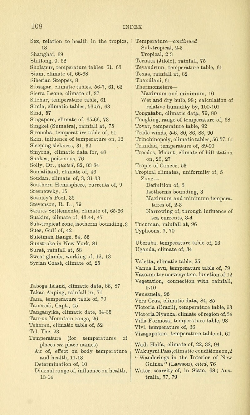 Sex, relation to health in the tropics, 18 Shanghai, 69 Shillong, 9, 62 Sholapur, temperature tables, 61, 63 Siam, climate of, 66-68 Siberian Steppes, 8 Sibsagar, climatic tables, 56-7, 61, 63 Sierra Leone, climate of, 37 Silchar, temperature table, 61 Simla, climatic tables, 56-57, 63 Sind, 57 Singapore, climate of, 65-66, 73 Singkel (Sumatra), rainfall at, 75 Sironoha, temperature table of, 61 Skin, influence of tempera^ture on, 12 Sleeping sickness, 31, 32 Smyrna, climatic data for, 48 Snakes, poisonous, 76 Solly, Dr., quoted, 82, 83-84 Somaliland, climate of, 46 Soudan, climate of, 3, 31-33 Southern Hemisphere, currents of, 9 Sresnewsky, 15 Stanley's Pool, 36 Stevenson, R. L., 79 Straits Settlements, climate of, 65-66 Suakim, climate of, 43-44, 47 Sub-tropical zone, isotherm bounding, 3 Suez, Gulf of, 42 Suleiman Range, 54, 55 Sunstroke in New York, 81 Surat, rainfaU at, 58 Sweat glands, working of, 12, 13 Syrian Coast, climate of, 25 Taboga Island, climatic data, 86, 87 Takao Anping, rainfall in, 71 Tana, temperature table of, 79 Tancredi, Capt., 45 Tanganyika, climatic date, 34-35 Taurus Mountain range, 26 Teheran, climatic table of, 52 Tel, The, 23 Temperature (for temperatures of places see place names) Air of, effect on body temperature and health, 11-13 Determination of, 10 Diurnal range of, influence on health, 13-14 Temperature—continued I Sub-tropical, 2-3 ' Tropical, 2-3 I Ternata (Jilolo), rainfall, 75 Tevandrum, temperature table, 61 Texas, rainfaU at, 82 Thandiani, 61 : Thermometers— ' Maximum and minimum, 10 Wet and dry bulb, 98 ; calculation of relative humidity by, 100-101 ■ Tongatabu, climatic data, 79, 80 I Tongking, range of temperature of, 68 i Tovar, temperature table, 92 Trade winds, 5-6, 80, 86, 88, 90 Trinchinopoly, climatic tables, 56-57, 61 Trinidad, temperature of, 89-90 Troodos, Mount, climate of hill station on, 26, 27 Tropic of Cancer, 53 I Tropical climates, uniformity of, 5 Zone— Definition of, 3 Isotherms bounding, 8 ' Maximum and minimum tempera- tures of, 2-3 Narrowing of, through influence of sea currents, 3-4 Tucuman, rainfall at, 96 j Typhoons, 7, 70 j Uberaba, temperature table of, 93 j Uganda, climate of, 34 i Valetta, climatic table, 25 I Vanua Levu, temperature table of, 79 Vaso-motor nerve system, function of, 12 i Vegetation, connection with rainfall, 9-10 j Venezuela, 95 I Vera Cruz, climatic data, 84, 85 j Victoria (Brazil), temperature table, 93 i Victoria Nyanza, climate of region of ,34 j Villa Formosa, temperature table, 93 I Vivi, temperature of, 36 i Vizagapatam, temperature table of, 61 i Wadi Haifa, climate of, 22, 32, 94 Wakuyrui Pass,climatic conditions on,2  Wanderings in the Interior of New Guinea (Lawson), cited, 76 Water, scarcity of, in Siam, 68 ; Aus- tralia, 77, 79