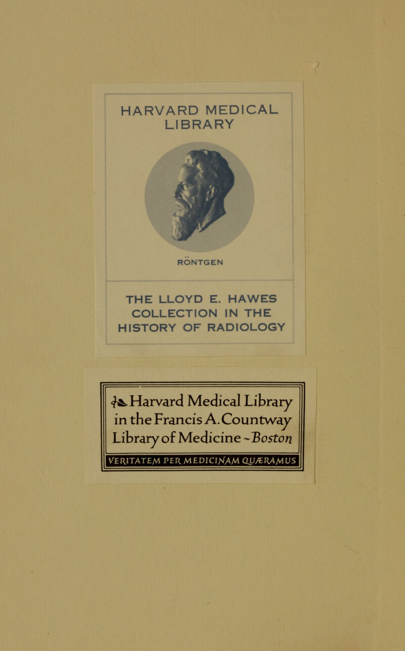 HARVARD MEDICAL LIBRARY RONTGEN THE LLOYD E. HAWES COLLECTION IN THE HISTORY OF RADIOLOGY <^ Harvard Médical Library in the Francis A. Countway Library of Medicine -Boston VERITATEM PERMEDICIjsTAM dU/ERAMUS