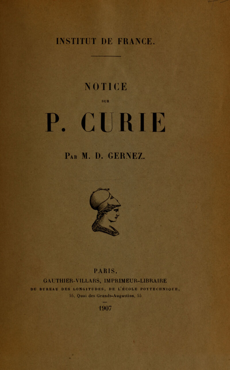 mm^^mm. INSTITUT DE FRANCE NOTICE SUR P. CURIE Par m. D. GERNEZ. PARIS, GAUTHIER-VILLARS, IMPRIMEUR-LIBRAIRE DU BUREAU DES LONGITUDES, DE l'ÉCOLE PO YTE C HN IQ U E , 55, Quai des Grands-Augu^tins, 55 1907