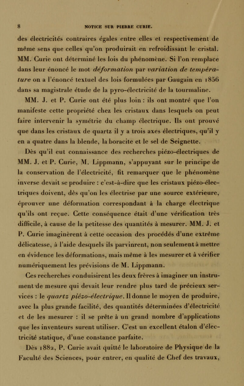 des électricités contraires égales entre elles et respectivement de même sens que celles qu'on produirait en refroidissant le cristal. MM. Curie ont déterminé les lois du phénomène. Si l'on remplace dans leur énoncé le mot déformation par variation de tempéra- ture on a l'énoncé textuel des lois formulées par Gaugain en i856 dans sa magistrale étude de la pjro-électricité de la tourmaline. MM. J. et P. Curie ont été plus loin : ils ont montré que l'on manifeste cette propriété chez les cristaux dans lesquels on peut faire intervenir la symétrie du champ électrique. Ils ont prouvé que dans les cristaux de quartz il j a trois axes électriques, qu'il y en a quatre dans la blende, laboracite et le sel de Seignette. Dès qu'il eut connaissance des recherches piézo-électriques de MM. J. et P. Curie, M. Lippmann, s'appuyant sur le principe de la conservation de l'électricité, fit remarquer que le phénomène inverse devait se produire : c'est-à-dire que les cristaux piézo-élec- triques doivent, dès qu'on les électrise par une source extérieure, éprouver une déformation correspondant à la charge électrique qu'ils ont reçue. Cette conséquence était d'une vérification très difficile, à cause de la petitesse des quantités à mesurer. MM. J. et P. Curie imaginèrent à cette occasion des procédés d'une extrême délicatesse, à l'aide desquels ils parvinrent, non seulement à mettre en évidence les déformations, mais même à les mesurer et à vérifier numériquement les prévisions de M. Lippmann. Ces recherches conduisirent les deux frères à imaginer un instru- ment de mesure qui devait leur rendre plus tard de précieux ser- vices : le quartz piézo-éiectrique. Il donne le moyen de produire, avec la plus grande facilité, des quantités déterminées d'électricité et de les mesurer : il se prête à un grand nombre d'applications que les inventeurs surent utiliser. C'est un excellent étalon d'élec- tricité statique, d'une constance parfaite. Dès 1882, P. Curie avait quitté le laboratoire de Physique de la Faculté des Sciences, pour entrer, en qualité de Clief des travaux,