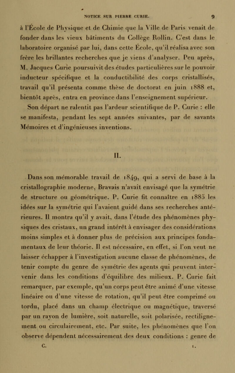 à l'Ecole de Pliysique et de Chimie que la Ville de Paris venait de fonder dans les vieux bâtiments du Collège Rollin. C'est dans le laboratoire organisé par lui, dans cette Ecole, qu'il réalisa avec son frère les brillantes recherches que je viens d'analyser. Peu après, M. Jacques Curie poursuivit des études particulières sur le pouvoir inducteur spécifique et la conductibilité des corps cristallisés, travail qu'il présenta comme thèse de doctorat en juin 1888 et, bientôt après, entra en province dans l'enseignement supérieur. Son départ ne ralentit pas l'ardeur scientifique de P. Curie : elle se manifesta, pendant les sept années suivantes, par de savants Mémoires et d'ingénieuses inventions. II. Dans son mémorable travail de 1849, qui a servi de base à la cristallographie moderne, Bravais n'avait envisagé que la symétrie de structure ou géométrique. P. Curie fit connaître en i885 les idées sur la symétrie qui l'avaient guidé dans ses recherches anté- rieures. Il montra qu'il y avait, dans l'étude des phénomènes phy- siques des cristaux, un grand intérêt à envisager des considérations moins simples et à donner plus de précision aux principes fonda- mentaux de leur théorie. Il est nécessaire, en effet, si l'on veut ne laisser échapper à l'investigation aucune classe de phénomènes, de tenir compte du genre de symétrie des agents qui peuvent inter- venir dans les conditions d'équilibre des milieux. P. Curie fait remarquer, par exemple, qu'un corps peut être animé d'une vitesse linéaire ou d'une vitesse de rotation, qu'il peut être comprimé ou tordu, placé dans un champ électrique ou magnétique, traversé par un rayon de lumière, soit naturelle, soit polarisée, rectiligne- ment ou circulairement, etc. Par suite, les phénomènes que l'on observe dépendent nécessairement des deux conditions : genre de C. I.