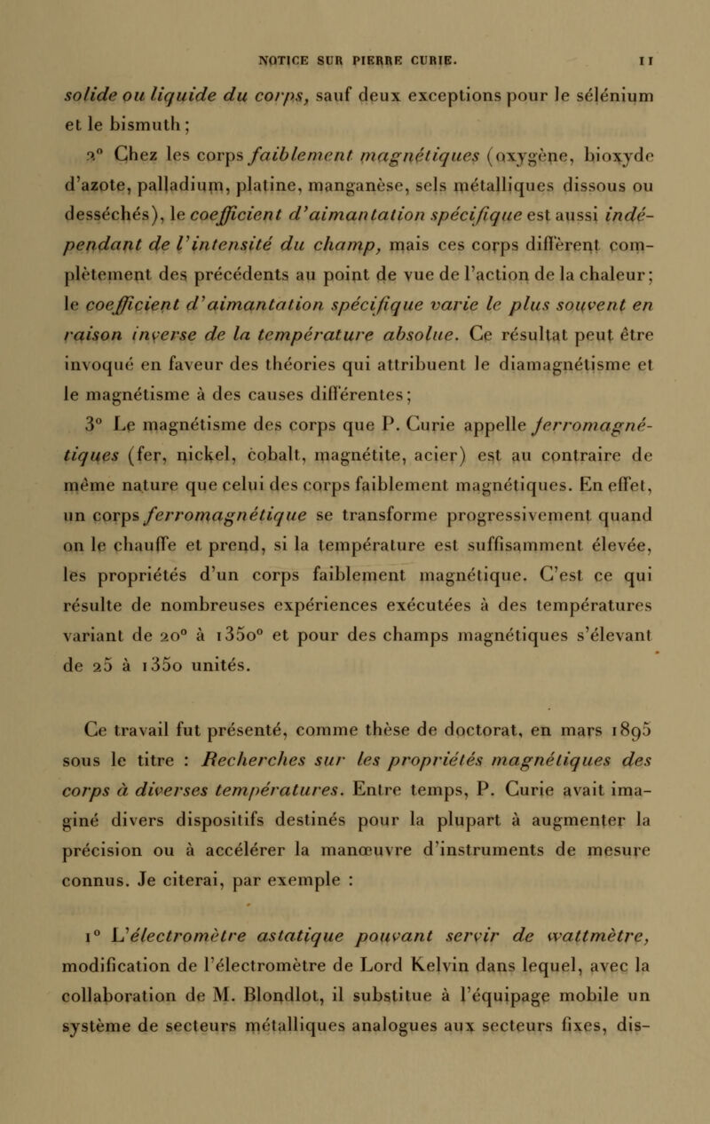 solide ou liquide du corps, sauf deux exceptions pour le sélénium et le bismuth; ^.^ Chez les coy^s faiblement niagnétiques (oxyg•è^e, bioii(:yde d'azote, palladium, platine, manganèse, sels métalliques dissous ou desséchés), le coefficient d'aimantation spécifique est aussi indé- pendant de Vintensité du champ, mais ces corps difîerei^t com- plètement des précédents au point de vue de l'action de la chaleur; le coefficient d^aimantation spécifique varie le plus souvent en raison inyerse de la température absolue. Ce résultat peut être invoqué en faveur des théories qui attribuent le diamagnétisme et le magnétisme à des causes différentes ; 3*^ Le magnétisme des corps que P. Curie appelle Jerromagné- tiques (fer, nickel, cobalt, magnétite, acier) est au contraire de même nature que celui des corps faiblement magnétiques. En effet, un cov^s ferromagnétique se transforme progressivement quand on le chauffe et prend, si la température est suffisamment élevée, les propriétés d'un corps faiblement magnétique. C'est ce qui résulte de nombreuses expériences exécutées à des températures variant de 20° à i35o° et pour des champs magnétiques s'élevant de 25 à i35o unités. Ce travail fut présenté, comme thèse de doctorat, en mars iSgS sous le titre : Recherches sur les propriétés magnétiques des corps à diverses températures. Entre temps, P. Curie avait ima- giné divers dispositifs destinés pour la plupart à augmenter la précision ou à accélérer la manœuvre d'instruments de mesure connus. Je citerai, par exemple : 1° L^électromètre asiatique pouvant servir de wattmètre, modification de l'électromètre de Lord Kelvin dans lequel, avec la collaboration de M. Blondlot, il substitue à l'équipage mobile un système de secteurs métalliques analogues aux secteurs fixes, dis-