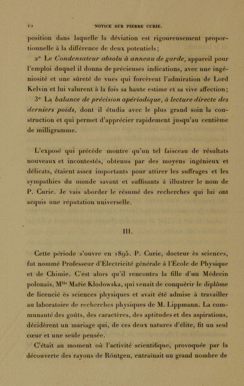 position dans laquelle la déviation est rigoureusement propor- tionnelle à la dillerence de deux potentiels; 2° Le Condensateur absolu à anneau de ^arde, appareil pour l'emploi duquel il donna de précieuses indications, avec une ingé- niosité et une sûreté de vues qui forcèrent l'admiration de Lord Kelvin et lui valurent à la fois sa haute estime et sa vive alFection; 3° La balance de précision apériodique, à lecture directe des derniers poids, dont il étudia avec le plus grand soin la con- struction et qui permet d'apprécier rapidement jusqu'au centième de milligramme. L'exposé qui précède montre qu'un tel faisceau de résultats nouveaux et incontestés, obtenus par des moyens ingénieux et délicats, étaient assez importants pour attirer les sulï'rages et les sympathies du monde savant et suffisants à illustrer le nom de P. Curie. Je vais aborder le résumé des recherches qui lui ont acquis une réputation universelle. 111 Cette période s'ouvre en 1895. P. Curie, docteur es sciences, fut nommé F^rofesseur d'Electricité générale à l'Ecole de Physique et de Chimie. C'est alors qu'il rencontra la fille d'un Médecin polonais, M''*^ MaHe KIodowska, qui venait de conquérir le diplôme de licencié es sciences physiques et avait été admise à travailler au laboratoire de recherches physiques de M. Lippmann. La com- munauté des goûts, des caractères, des aptitudes et des aspirations, décidèrent un mariage qui, de ces deux natures d'élite, fît un seul cœur et une seule pensée. C'était au moment où l'activité scientifique, provoquée par la découverte des rayons de Rontgen, entraînait un grand nombre de