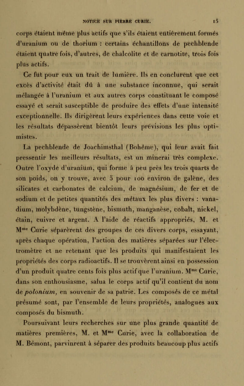 corps étàieht thértié plus iactifs que s'ils étâieht tôtitièreltletit formés d'uranium oU de thoi'ium : «certains ëchaiitilloils de pechblende étaieht (quati^e fois, d'autres, de chalcolite et de earnotite, ti^ois fois plus actifs. Ce fut pouf eUx un trait de lumière. Ils eii concluk'ënt que cet excès d'activité était dû à urie substance incoiinue, qui sei^ait mélangée à l'uranium et aux autres corps constituant le composé essayé et serait susceptible de produire des effets d'une intensité exceptionnelle. Ils dirigèrent leurs expériences diàns cette voie et les résultats dépassèrent bientôt leurs prévisions les plus opti- mistes. La pechblende de Joachinisthal (Bohême), qui leur avait fait pressentir les meilleurs résultats, est un minerai très complexe. Outre l'oxydé d'uranium, qui forme à peu près les trois quarts de son poids, on y trouve, avec 5 pour loo environ de galène, des silicates et carbonates de calcium, de magnésium, de fer et de sodium et de petites quantités des métaux les plus divers : vaiia- dium, molybdène, tungstène, bismuth, manganèse, cobalt, nickel, étain, cuivre et argent. A l'aide de réactifs appropriés, M. et M* Curie séparèrent des groupes de ces divers corps, essayant, après chaque opération, l'action des matières séparées sur l'élec- tromètre et ne retenant que les produits qui manifestaient les propriétés des corps radioactifs. 11 se trouvèrent ainsi en possession d'un produit quatre cents fois plus actif que l'uranium. M Curie, dans son enthousiasme, salua le corps actif qu'il contient du nom àe poloniurriy en souvenir de sa patrie. Les composés de ce métal présumé sont, par l'ensemble de leurs propriétés, analogues aux composés du bismuth. Poursuivant leurs recherches sur une plus grande quantité de matières premières, M. et M***^ Curie, avec la collaboration de M. Bémont, parvinrent à séparer des produits beaucoup plus actifs